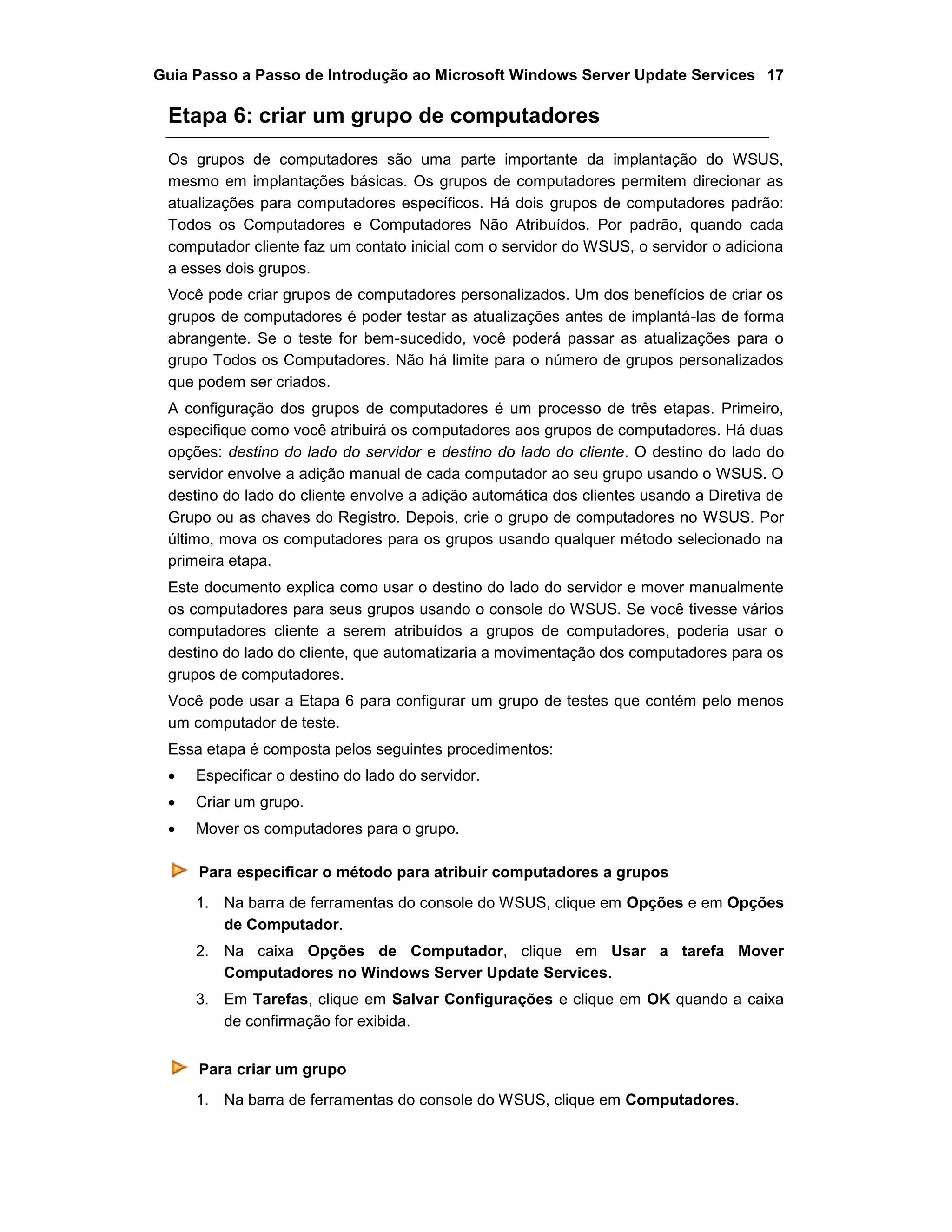 Guia Passo a Passo de Introdução ao Microsoft Windows Server Update Services 17
Etapa 6: criar um grupo de computadores
Os grupos de computadores são uma parte importante da implantação do WSUS,
mesmo em implantações básicas. Os grupos de computadores permitem direcionar as
atualizações para computadores específicos. Há dois grupos de computadores padrão:
Todos os Computadores e Computadores Não Atribuídos. Por padrão, quando cada
computador cliente faz um contato inicial com o servidor do WSUS, o servidor o adiciona
a esses dois grupos.
Você pode criar grupos de computadores personalizados. Um dos benefícios de criar os
grupos de computadores é poder testar as atualizações antes de implantá-las de forma
abrangente. Se o teste for bem-sucedido, você poderá passar as atualizações para o
grupo Todos os Computadores. Não há limite para o número de grupos personalizados
que podem ser criados.
A configuração dos grupos de computadores é um processo de três etapas. Primeiro,
especifique como você atribuirá os computadores aos grupos de computadores. Há duas
opções: destino do lado do servidor e destino do lado do cliente. O destino do lado do
servidor envolve a adição manual de cada computador ao seu grupo usando o WSUS. O
destino do lado do cliente envolve a adição automática dos clientes usando a Diretiva de
Grupo ou as chaves do Registro. Depois, crie o grupo de computadores no WSUS. Por
último, mova os computadores para os grupos usando qualquer método selecionado na
primeira etapa.
Este documento explica como usar o destino do lado do servidor e mover manualmente
os computadores para seus grupos usando o console do WSUS. Se você tivesse vários
computadores cliente a serem atribuídos a grupos de computadores, poderia usar o
destino do lado do cliente, que automatizaria a movimentação dos computadores para os
grupos de computadores.
Você pode usar a Etapa 6 para configurar um grupo de testes que contém pelo menos
um computador de teste.
Essa etapa é composta pelos seguintes procedimentos:
 Especificar o destino do lado do servidor.
 Criar um grupo.
 Mover os computadores para o grupo.
Para especificar o método para atribuir computadores a grupos
1. Na barra de ferramentas do console do WSUS, clique em Opções e em Opções
de Computador.
2. Na caixa Opções de Computador, clique em Usar a tarefa Mover
Computadores no Windows Server Update Services.
3. Em Tarefas, clique em Salvar Configurações e clique em OK quando a caixa
de confirmação for exibida.
Para criar um grupo
1. Na barra de ferramentas do console do WSUS, clique em Computadores.
 