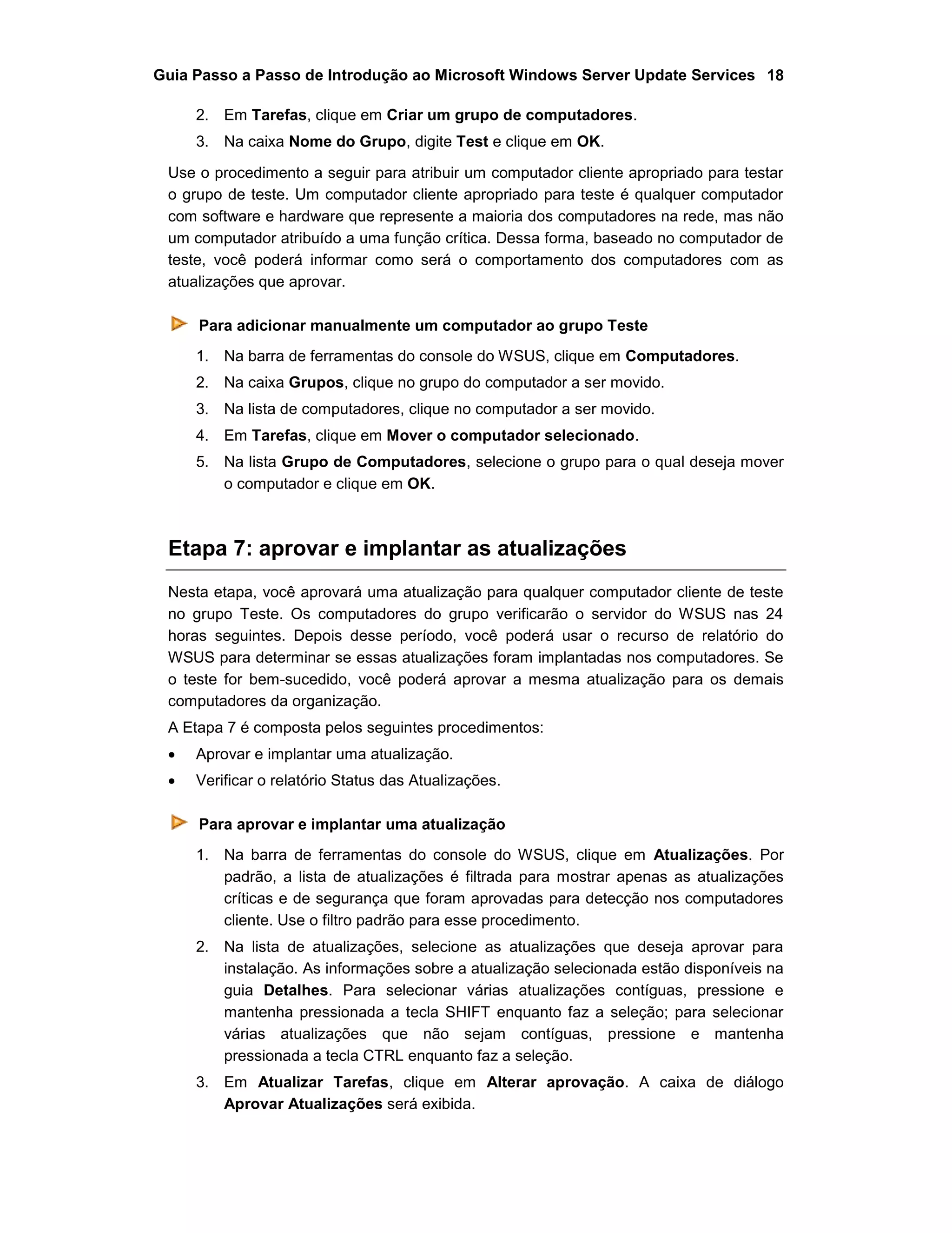 Guia Passo a Passo de Introdução ao Microsoft Windows Server Update Services 18
2. Em Tarefas, clique em Criar um grupo de computadores.
3. Na caixa Nome do Grupo, digite Test e clique em OK.
Use o procedimento a seguir para atribuir um computador cliente apropriado para testar
o grupo de teste. Um computador cliente apropriado para teste é qualquer computador
com software e hardware que represente a maioria dos computadores na rede, mas não
um computador atribuído a uma função crítica. Dessa forma, baseado no computador de
teste, você poderá informar como será o comportamento dos computadores com as
atualizações que aprovar.
Para adicionar manualmente um computador ao grupo Teste
1. Na barra de ferramentas do console do WSUS, clique em Computadores.
2. Na caixa Grupos, clique no grupo do computador a ser movido.
3. Na lista de computadores, clique no computador a ser movido.
4. Em Tarefas, clique em Mover o computador selecionado.
5. Na lista Grupo de Computadores, selecione o grupo para o qual deseja mover
o computador e clique em OK.
Etapa 7: aprovar e implantar as atualizações
Nesta etapa, você aprovará uma atualização para qualquer computador cliente de teste
no grupo Teste. Os computadores do grupo verificarão o servidor do WSUS nas 24
horas seguintes. Depois desse período, você poderá usar o recurso de relatório do
WSUS para determinar se essas atualizações foram implantadas nos computadores. Se
o teste for bem-sucedido, você poderá aprovar a mesma atualização para os demais
computadores da organização.
A Etapa 7 é composta pelos seguintes procedimentos:
 Aprovar e implantar uma atualização.
 Verificar o relatório Status das Atualizações.
Para aprovar e implantar uma atualização
1. Na barra de ferramentas do console do WSUS, clique em Atualizações. Por
padrão, a lista de atualizações é filtrada para mostrar apenas as atualizações
críticas e de segurança que foram aprovadas para detecção nos computadores
cliente. Use o filtro padrão para esse procedimento.
2. Na lista de atualizações, selecione as atualizações que deseja aprovar para
instalação. As informações sobre a atualização selecionada estão disponíveis na
guia Detalhes. Para selecionar várias atualizações contíguas, pressione e
mantenha pressionada a tecla SHIFT enquanto faz a seleção; para selecionar
várias atualizações que não sejam contíguas, pressione e mantenha
pressionada a tecla CTRL enquanto faz a seleção.
3. Em Atualizar Tarefas, clique em Alterar aprovação. A caixa de diálogo
Aprovar Atualizações será exibida.
 