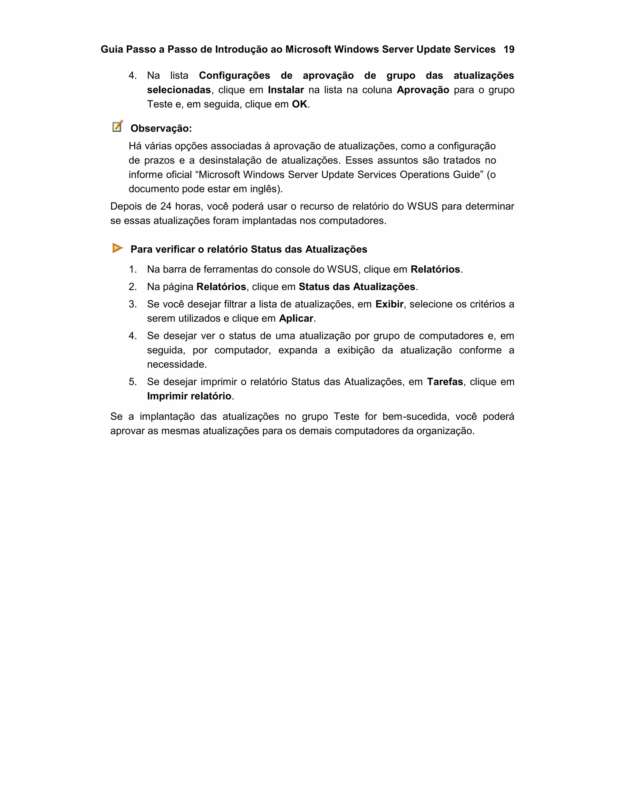 Guia Passo a Passo de Introdução ao Microsoft Windows Server Update Services 19
4. Na lista Configurações de aprovação de grupo das atualizações
selecionadas, clique em Instalar na lista na coluna Aprovação para o grupo
Teste e, em seguida, clique em OK.
Observação:
Há várias opções associadas à aprovação de atualizações, como a configuração
de prazos e a desinstalação de atualizações. Esses assuntos são tratados no
informe oficial “Microsoft Windows Server Update Services Operations Guide” (o
documento pode estar em inglês).
Depois de 24 horas, você poderá usar o recurso de relatório do WSUS para determinar
se essas atualizações foram implantadas nos computadores.
Para verificar o relatório Status das Atualizações
1. Na barra de ferramentas do console do WSUS, clique em Relatórios.
2. Na página Relatórios, clique em Status das Atualizações.
3. Se você desejar filtrar a lista de atualizações, em Exibir, selecione os critérios a
serem utilizados e clique em Aplicar.
4. Se desejar ver o status de uma atualização por grupo de computadores e, em
seguida, por computador, expanda a exibição da atualização conforme a
necessidade.
5. Se desejar imprimir o relatório Status das Atualizações, em Tarefas, clique em
Imprimir relatório.
Se a implantação das atualizações no grupo Teste for bem-sucedida, você poderá
aprovar as mesmas atualizações para os demais computadores da organização.
 