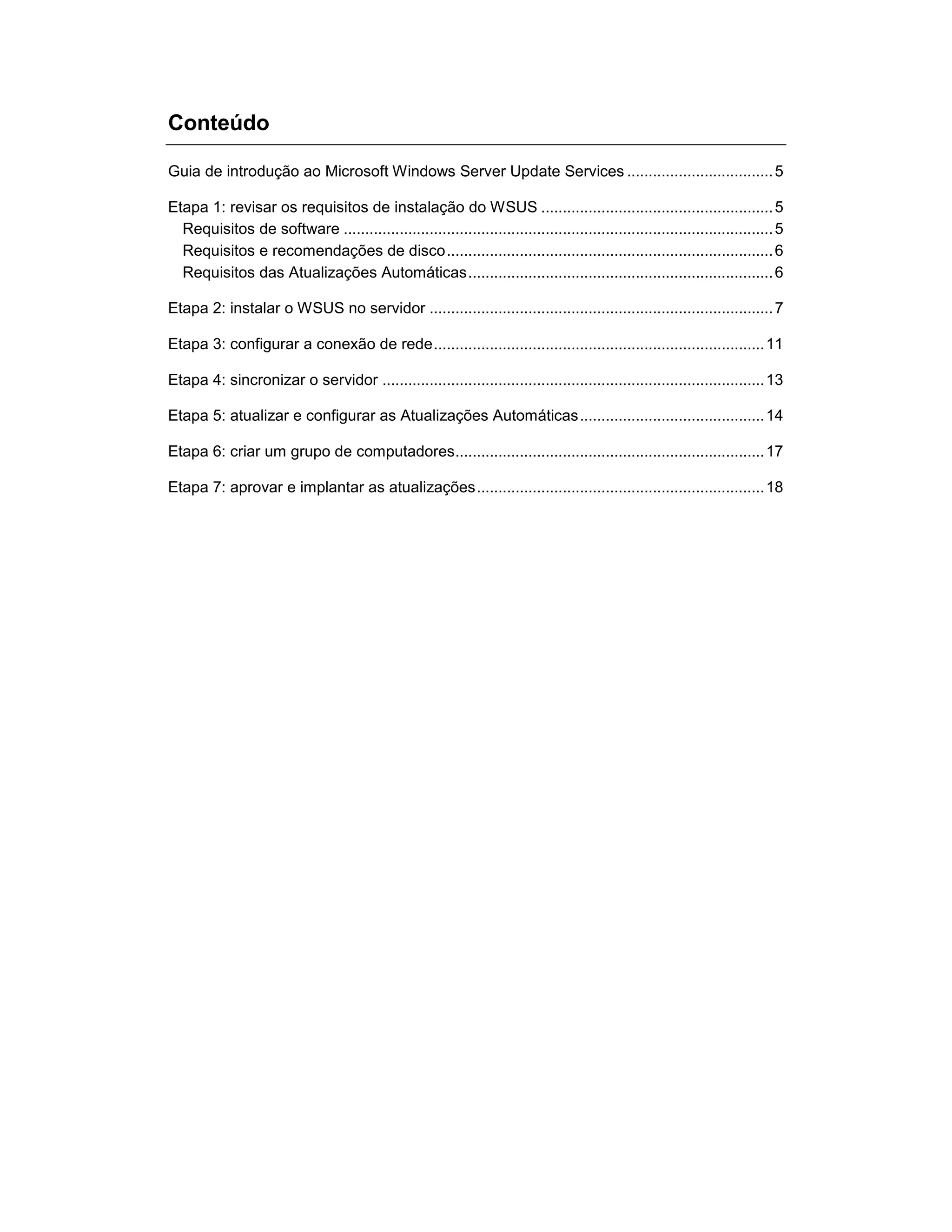 Conteúdo
Guia de introdução ao Microsoft Windows Server Update Services ..................................5
Etapa 1: revisar os requisitos de instalação do WSUS ......................................................5
Requisitos de software ....................................................................................................5
Requisitos e recomendações de disco............................................................................6
Requisitos das Atualizações Automáticas.......................................................................6
Etapa 2: instalar o WSUS no servidor ................................................................................7
Etapa 3: configurar a conexão de rede.............................................................................11
Etapa 4: sincronizar o servidor .........................................................................................13
Etapa 5: atualizar e configurar as Atualizações Automáticas...........................................14
Etapa 6: criar um grupo de computadores........................................................................17
Etapa 7: aprovar e implantar as atualizações...................................................................18
 