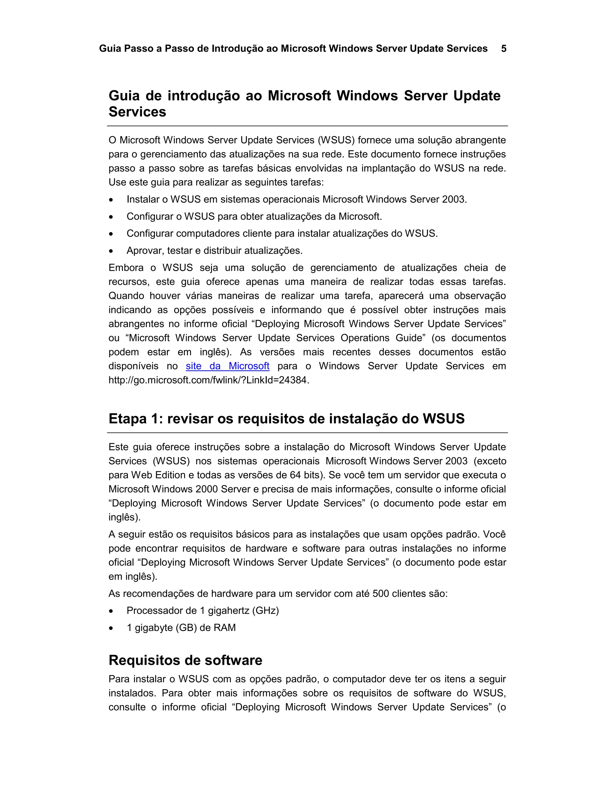 Guia Passo a Passo de Introdução ao Microsoft Windows Server Update Services 5
Guia de introdução ao Microsoft Windows Server Update
Services
O Microsoft Windows Server Update Services (WSUS) fornece uma solução abrangente
para o gerenciamento das atualizações na sua rede. Este documento fornece instruções
passo a passo sobre as tarefas básicas envolvidas na implantação do WSUS na rede.
Use este guia para realizar as seguintes tarefas:
 Instalar o WSUS em sistemas operacionais Microsoft Windows Server 2003.
 Configurar o WSUS para obter atualizações da Microsoft.
 Configurar computadores cliente para instalar atualizações do WSUS.
 Aprovar, testar e distribuir atualizações.
Embora o WSUS seja uma solução de gerenciamento de atualizações cheia de
recursos, este guia oferece apenas uma maneira de realizar todas essas tarefas.
Quando houver várias maneiras de realizar uma tarefa, aparecerá uma observação
indicando as opções possíveis e informando que é possível obter instruções mais
abrangentes no informe oficial “Deploying Microsoft Windows Server Update Services”
ou “Microsoft Windows Server Update Services Operations Guide” (os documentos
podem estar em inglês). As versões mais recentes desses documentos estão
disponíveis no site da Microsoft para o Windows Server Update Services em
http://go.microsoft.com/fwlink/?LinkId=24384.
Etapa 1: revisar os requisitos de instalação do WSUS
Este guia oferece instruções sobre a instalação do Microsoft Windows Server Update
Services (WSUS) nos sistemas operacionais Microsoft Windows Server 2003 (exceto
para Web Edition e todas as versões de 64 bits). Se você tem um servidor que executa o
Microsoft Windows 2000 Server e precisa de mais informações, consulte o informe oficial
“Deploying Microsoft Windows Server Update Services” (o documento pode estar em
inglês).
A seguir estão os requisitos básicos para as instalações que usam opções padrão. Você
pode encontrar requisitos de hardware e software para outras instalações no informe
oficial “Deploying Microsoft Windows Server Update Services” (o documento pode estar
em inglês).
As recomendações de hardware para um servidor com até 500 clientes são:
 Processador de 1 gigahertz (GHz)
 1 gigabyte (GB) de RAM
Requisitos de software
Para instalar o WSUS com as opções padrão, o computador deve ter os itens a seguir
instalados. Para obter mais informações sobre os requisitos de software do WSUS,
consulte o informe oficial “Deploying Microsoft Windows Server Update Services” (o
 