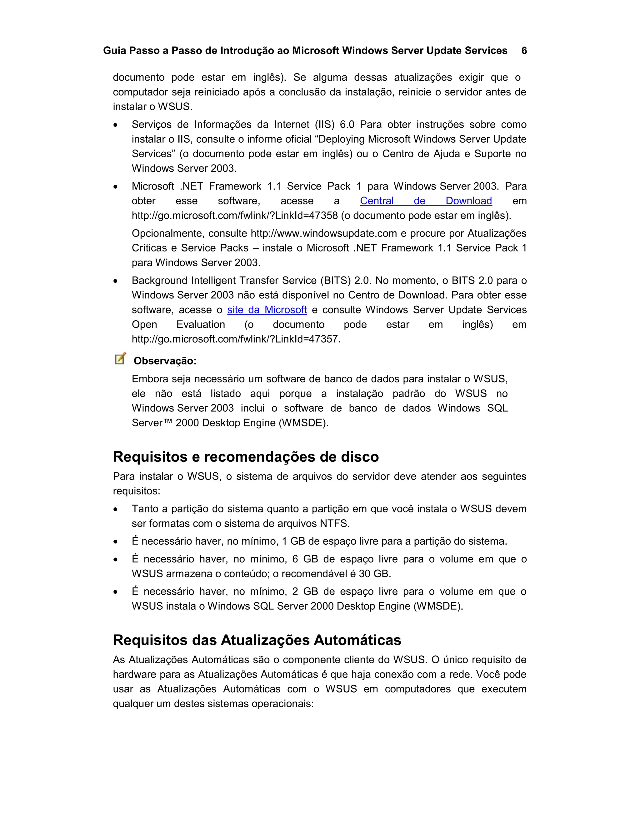 Guia Passo a Passo de Introdução ao Microsoft Windows Server Update Services 6
documento pode estar em inglês). Se alguma dessas atualizações exigir que o
computador seja reiniciado após a conclusão da instalação, reinicie o servidor antes de
instalar o WSUS.
 Serviços de Informações da Internet (IIS) 6.0 Para obter instruções sobre como
instalar o IIS, consulte o informe oficial “Deploying Microsoft Windows Server Update
Services” (o documento pode estar em inglês) ou o Centro de Ajuda e Suporte no
Windows Server 2003.
 Microsoft .NET Framework 1.1 Service Pack 1 para Windows Server 2003. Para
obter esse software, acesse a Central de Download em
http://go.microsoft.com/fwlink/?LinkId=47358 (o documento pode estar em inglês).
Opcionalmente, consulte http://www.windowsupdate.com e procure por Atualizações
Críticas e Service Packs – instale o Microsoft .NET Framework 1.1 Service Pack 1
para Windows Server 2003.
 Background Intelligent Transfer Service (BITS) 2.0. No momento, o BITS 2.0 para o
Windows Server 2003 não está disponível no Centro de Download. Para obter esse
software, acesse o site da Microsoft e consulte Windows Server Update Services
Open Evaluation (o documento pode estar em inglês) em
http://go.microsoft.com/fwlink/?LinkId=47357.
Observação:
Embora seja necessário um software de banco de dados para instalar o WSUS,
ele não está listado aqui porque a instalação padrão do WSUS no
Windows Server 2003 inclui o software de banco de dados Windows SQL
Server™ 2000 Desktop Engine (WMSDE).
Requisitos e recomendações de disco
Para instalar o WSUS, o sistema de arquivos do servidor deve atender aos seguintes
requisitos:
 Tanto a partição do sistema quanto a partição em que você instala o WSUS devem
ser formatas com o sistema de arquivos NTFS.
 É necessário haver, no mínimo, 1 GB de espaço livre para a partição do sistema.
 É necessário haver, no mínimo, 6 GB de espaço livre para o volume em que o
WSUS armazena o conteúdo; o recomendável é 30 GB.
 É necessário haver, no mínimo, 2 GB de espaço livre para o volume em que o
WSUS instala o Windows SQL Server 2000 Desktop Engine (WMSDE).
Requisitos das Atualizações Automáticas
As Atualizações Automáticas são o componente cliente do WSUS. O único requisito de
hardware para as Atualizações Automáticas é que haja conexão com a rede. Você pode
usar as Atualizações Automáticas com o WSUS em computadores que executem
qualquer um destes sistemas operacionais:
 