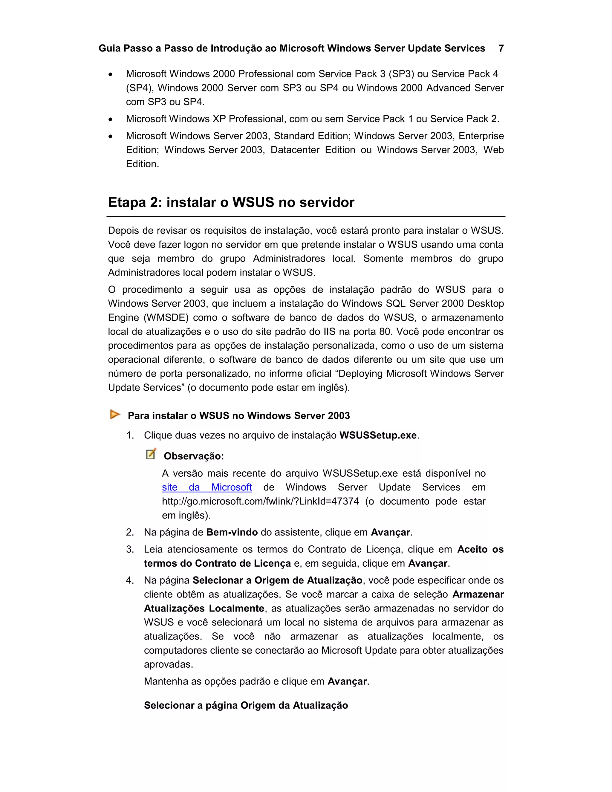 Guia Passo a Passo de Introdução ao Microsoft Windows Server Update Services 7
 Microsoft Windows 2000 Professional com Service Pack 3 (SP3) ou Service Pack 4
(SP4), Windows 2000 Server com SP3 ou SP4 ou Windows 2000 Advanced Server
com SP3 ou SP4.
 Microsoft Windows XP Professional, com ou sem Service Pack 1 ou Service Pack 2.
 Microsoft Windows Server 2003, Standard Edition; Windows Server 2003, Enterprise
Edition; Windows Server 2003, Datacenter Edition ou Windows Server 2003, Web
Edition.
Etapa 2: instalar o WSUS no servidor
Depois de revisar os requisitos de instalação, você estará pronto para instalar o WSUS.
Você deve fazer logon no servidor em que pretende instalar o WSUS usando uma conta
que seja membro do grupo Administradores local. Somente membros do grupo
Administradores local podem instalar o WSUS.
O procedimento a seguir usa as opções de instalação padrão do WSUS para o
Windows Server 2003, que incluem a instalação do Windows SQL Server 2000 Desktop
Engine (WMSDE) como o software de banco de dados do WSUS, o armazenamento
local de atualizações e o uso do site padrão do IIS na porta 80. Você pode encontrar os
procedimentos para as opções de instalação personalizada, como o uso de um sistema
operacional diferente, o software de banco de dados diferente ou um site que use um
número de porta personalizado, no informe oficial “Deploying Microsoft Windows Server
Update Services” (o documento pode estar em inglês).
Para instalar o WSUS no Windows Server 2003
1. Clique duas vezes no arquivo de instalação WSUSSetup.exe.
Observação:
A versão mais recente do arquivo WSUSSetup.exe está disponível no
site da Microsoft de Windows Server Update Services em
http://go.microsoft.com/fwlink/?LinkId=47374 (o documento pode estar
em inglês).
2. Na página de Bem-vindo do assistente, clique em Avançar.
3. Leia atenciosamente os termos do Contrato de Licença, clique em Aceito os
termos do Contrato de Licença e, em seguida, clique em Avançar.
4. Na página Selecionar a Origem de Atualização, você pode especificar onde os
cliente obtêm as atualizações. Se você marcar a caixa de seleção Armazenar
Atualizações Localmente, as atualizações serão armazenadas no servidor do
WSUS e você selecionará um local no sistema de arquivos para armazenar as
atualizações. Se você não armazenar as atualizações localmente, os
computadores cliente se conectarão ao Microsoft Update para obter atualizações
aprovadas.
Mantenha as opções padrão e clique em Avançar.
Selecionar a página Origem da Atualização
 