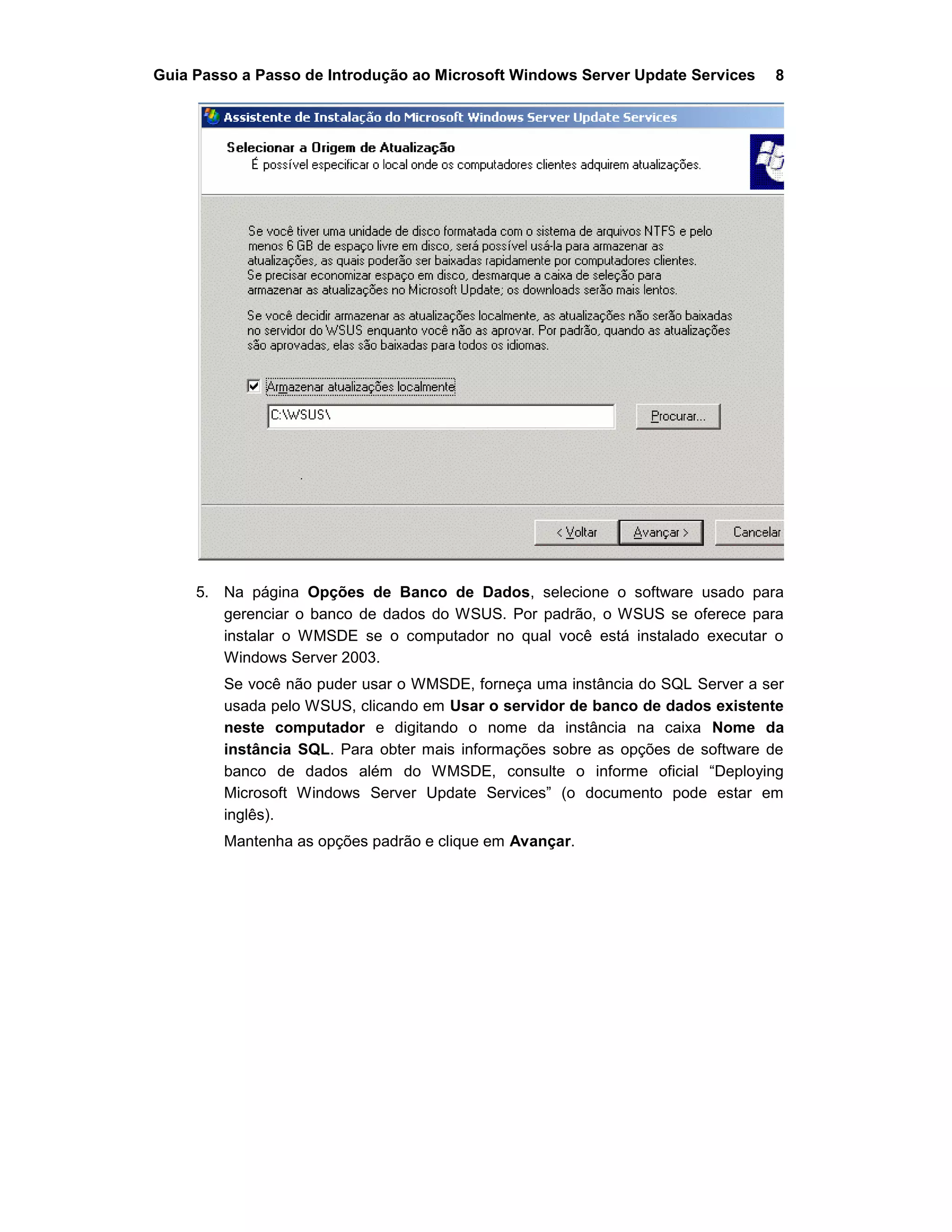 Guia Passo a Passo de Introdução ao Microsoft Windows Server Update Services 8
5. Na página Opções de Banco de Dados, selecione o software usado para
gerenciar o banco de dados do WSUS. Por padrão, o WSUS se oferece para
instalar o WMSDE se o computador no qual você está instalado executar o
Windows Server 2003.
Se você não puder usar o WMSDE, forneça uma instância do SQL Server a ser
usada pelo WSUS, clicando em Usar o servidor de banco de dados existente
neste computador e digitando o nome da instância na caixa Nome da
instância SQL. Para obter mais informações sobre as opções de software de
banco de dados além do WMSDE, consulte o informe oficial “Deploying
Microsoft Windows Server Update Services” (o documento pode estar em
inglês).
Mantenha as opções padrão e clique em Avançar.
 