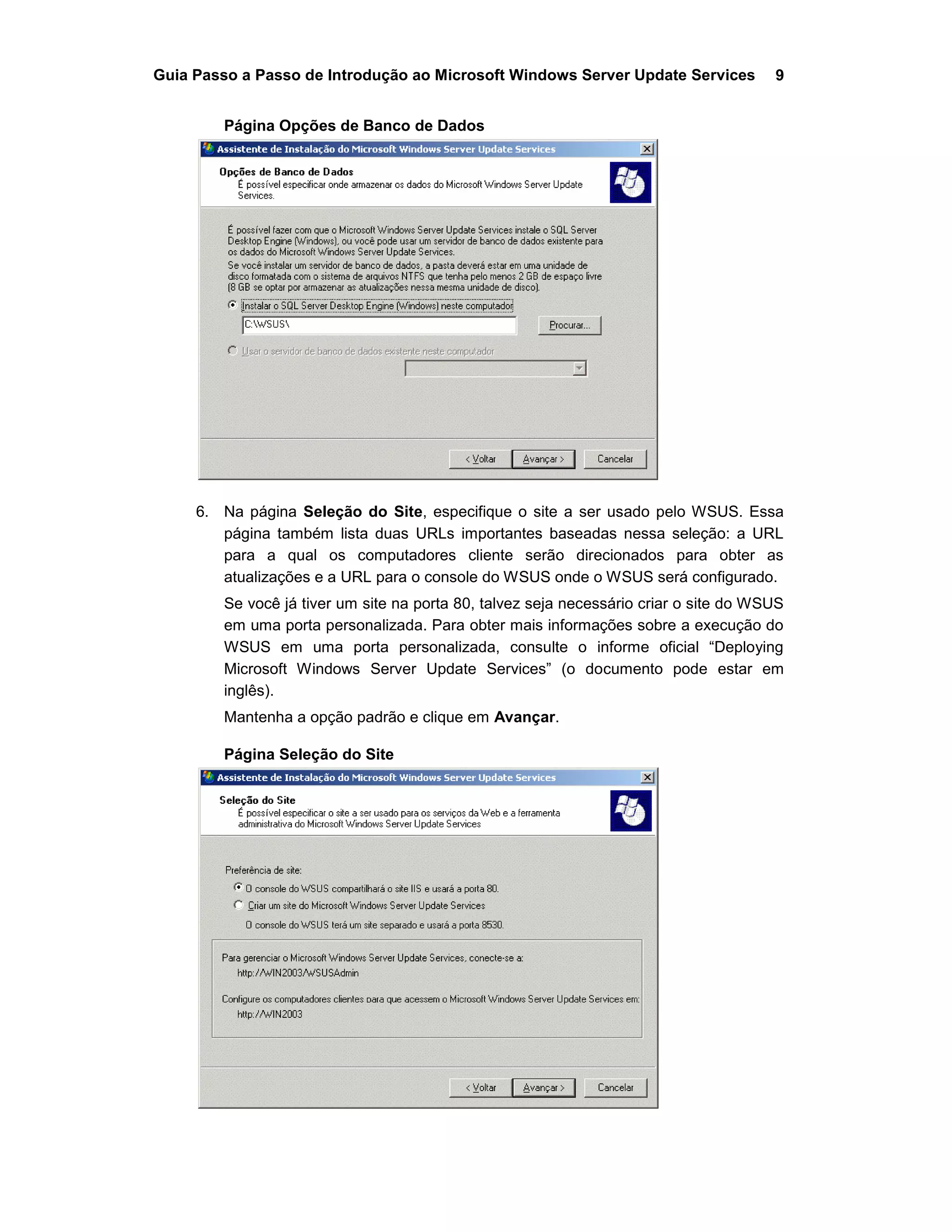 Guia Passo a Passo de Introdução ao Microsoft Windows Server Update Services 9
Página Opções de Banco de Dados
6. Na página Seleção do Site, especifique o site a ser usado pelo WSUS. Essa
página também lista duas URLs importantes baseadas nessa seleção: a URL
para a qual os computadores cliente serão direcionados para obter as
atualizações e a URL para o console do WSUS onde o WSUS será configurado.
Se você já tiver um site na porta 80, talvez seja necessário criar o site do WSUS
em uma porta personalizada. Para obter mais informações sobre a execução do
WSUS em uma porta personalizada, consulte o informe oficial “Deploying
Microsoft Windows Server Update Services” (o documento pode estar em
inglês).
Mantenha a opção padrão e clique em Avançar.
Página Seleção do Site
 
