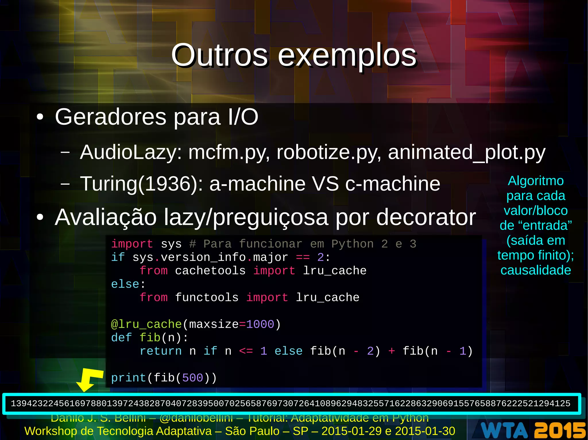 Danilo J. S. Bellini – @danilobellini – Tutorial: Adaptatividade em Python
Workshop de Tecnologia Adaptativa – São Paulo – SP – 2015-01-29 e 2015-01-30
Outros exemplosOutros exemplos
● Geradores para I/O
– AudioLazy: mcfm.py, robotize.py, animated_plot.py
– Turing(1936): a-machine VS c-machine
● Avaliação lazy/preguiçosa por decorator
import sys # Para funcionar em Python 2 e 3
if sys.version_info.major == 2:
from cachetools import lru_cache
else:
from functools import lru_cache
@lru_cache(maxsize=1000)
def fib(n):
return n if n <= 1 else fib(n - 2) + fib(n - 1)
print(fib(500))
import sys # Para funcionar em Python 2 e 3
if sys.version_info.major == 2:
from cachetools import lru_cache
else:
from functools import lru_cache
@lru_cache(maxsize=1000)
def fib(n):
return n if n <= 1 else fib(n - 2) + fib(n - 1)
print(fib(500))
139423224561697880139724382870407283950070256587697307264108962948325571622863290691557658876222521294125139423224561697880139724382870407283950070256587697307264108962948325571622863290691557658876222521294125
Algoritmo
para cada
valor/bloco
de “entrada”
(saída em
tempo finito);
causalidade
 