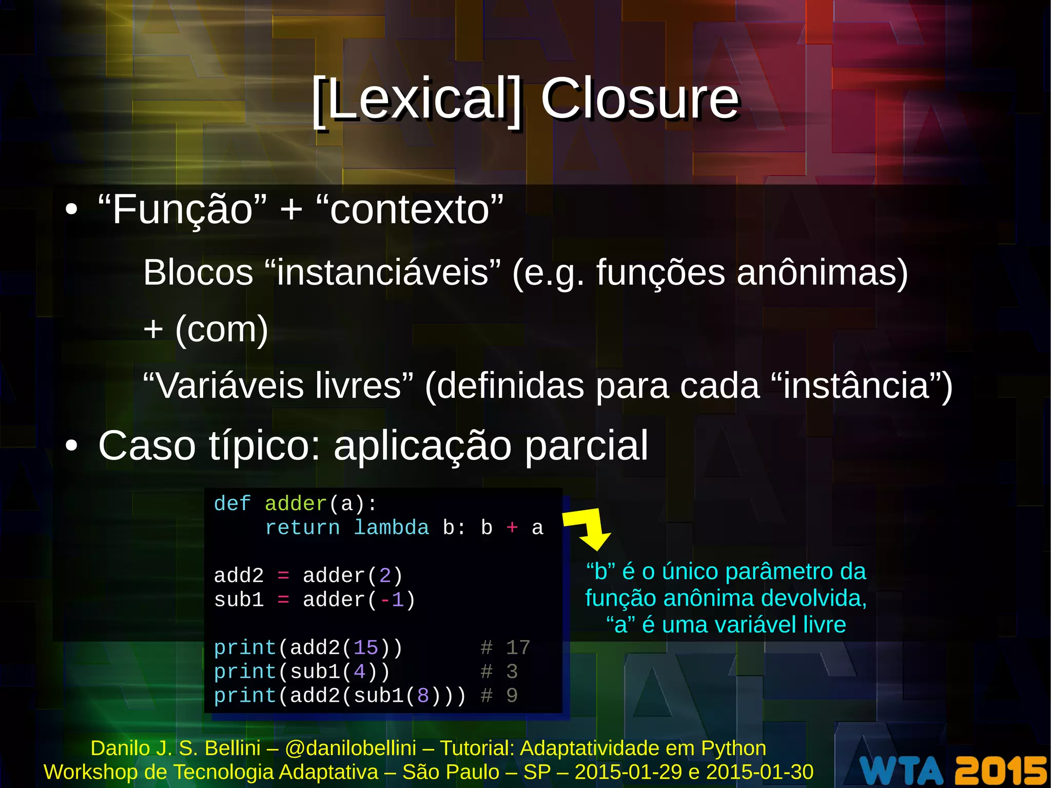 Danilo J. S. Bellini – @danilobellini – Tutorial: Adaptatividade em Python
Workshop de Tecnologia Adaptativa – São Paulo – SP – 2015-01-29 e 2015-01-30
[Lexical] Closure[Lexical] Closure
● “Função” + “contexto”
Blocos “instanciáveis” (e.g. funções anônimas)
+ (com)
“Variáveis livres” (definidas para cada “instância”)
● Caso típico: aplicação parcial
def adder(a):
return lambda b: b + a
add2 = adder(2)
sub1 = adder(-1)
print(add2(15)) # 17
print(sub1(4)) # 3
print(add2(sub1(8))) # 9
def adder(a):
return lambda b: b + a
add2 = adder(2)
sub1 = adder(-1)
print(add2(15)) # 17
print(sub1(4)) # 3
print(add2(sub1(8))) # 9
“b” é o único parâmetro da
função anônima devolvida,
“a” é uma variável livre
 