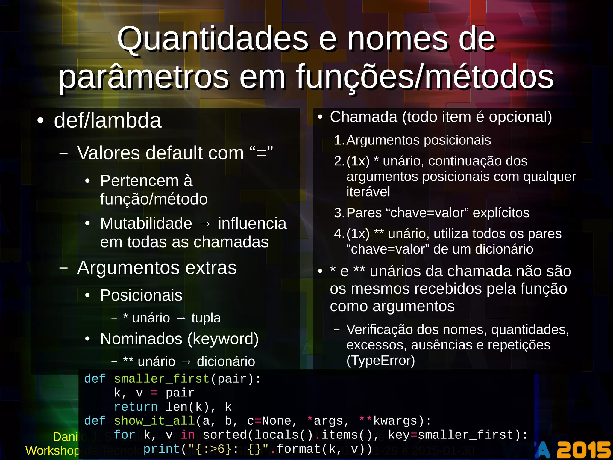 Danilo J. S. Bellini – @danilobellini – Tutorial: Adaptatividade em Python
Workshop de Tecnologia Adaptativa – São Paulo – SP – 2015-01-29 e 2015-01-30
Quantidades e nomes de
parâmetros em funções/métodos
Quantidades e nomes de
parâmetros em funções/métodos
● def/lambda
– Valores default com “=”
● Pertencem à
função/método
● Mutabilidade → influencia
em todas as chamadas
– Argumentos extras
● Posicionais
– * unário → tupla
● Nominados (keyword)
– ** unário → dicionário
● Chamada (todo item é opcional)
1.Argumentos posicionais
2.(1x) * unário, continuação dos
argumentos posicionais com qualquer
iterável
3.Pares “chave=valor” explícitos
4.(1x) ** unário, utiliza todos os pares
“chave=valor” de um dicionário
● * e ** unários da chamada não são
os mesmos recebidos pela função
como argumentos
– Verificação dos nomes, quantidades,
excessos, ausências e repetições
(TypeError)
def smaller_first(pair):
k, v = pair
return len(k), k
def show_it_all(a, b, c=None, *args, **kwargs):
for k, v in sorted(locals().items(), key=smaller_first):
print("{:>6}: {}".format(k, v))
def smaller_first(pair):
k, v = pair
return len(k), k
def show_it_all(a, b, c=None, *args, **kwargs):
for k, v in sorted(locals().items(), key=smaller_first):
print("{:>6}: {}".format(k, v))
 