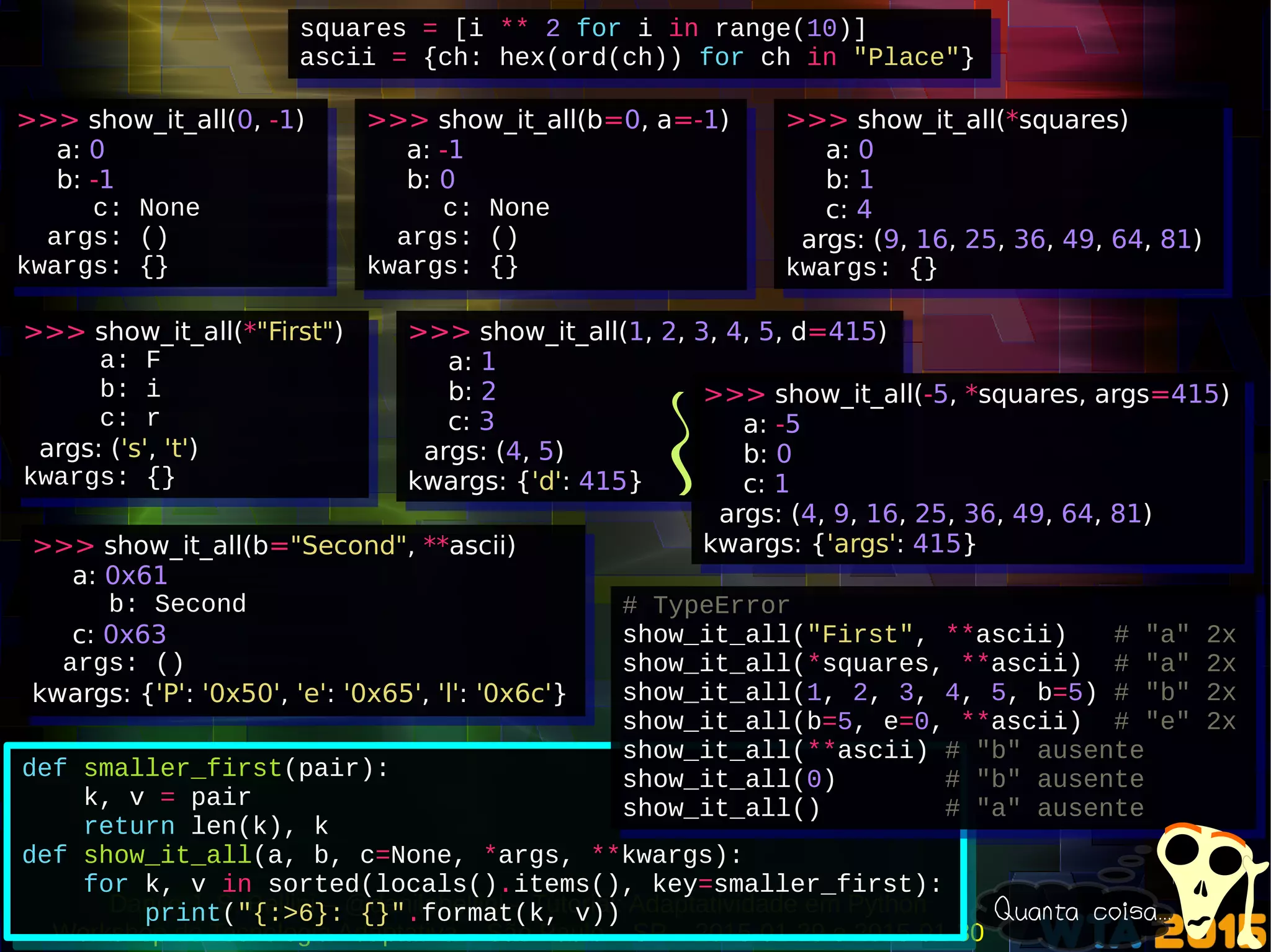 Danilo J. S. Bellini – @danilobellini – Tutorial: Adaptatividade em Python
Workshop de Tecnologia Adaptativa – São Paulo – SP – 2015-01-29 e 2015-01-30
def smaller_first(pair):
k, v = pair
return len(k), k
def show_it_all(a, b, c=None, *args, **kwargs):
for k, v in sorted(locals().items(), key=smaller_first):
print("{:>6}: {}".format(k, v))
def smaller_first(pair):
k, v = pair
return len(k), k
def show_it_all(a, b, c=None, *args, **kwargs):
for k, v in sorted(locals().items(), key=smaller_first):
print("{:>6}: {}".format(k, v))
squares = [i ** 2 for i in range(10)]
ascii = {ch: hex(ord(ch)) for ch in "Place"}
squares = [i ** 2 for i in range(10)]
ascii = {ch: hex(ord(ch)) for ch in "Place"}
# TypeError
show_it_all("First", **ascii) # "a" 2x
show_it_all(*squares, **ascii) # "a" 2x
show_it_all(1, 2, 3, 4, 5, b=5) # "b" 2x
show_it_all(b=5, e=0, **ascii) # "e" 2x
show_it_all(**ascii) # "b" ausente
show_it_all(0) # "b" ausente
show_it_all() # "a" ausente
# TypeError
show_it_all("First", **ascii) # "a" 2x
show_it_all(*squares, **ascii) # "a" 2x
show_it_all(1, 2, 3, 4, 5, b=5) # "b" 2x
show_it_all(b=5, e=0, **ascii) # "e" 2x
show_it_all(**ascii) # "b" ausente
show_it_all(0) # "b" ausente
show_it_all() # "a" ausente
>>> show_it_all(0, -1)
a: 0
b: -1
c: None
args: ()
kwargs: {}
>>> show_it_all(0, -1)
a: 0
b: -1
c: None
args: ()
kwargs: {}
>>> show_it_all(b=0, a=-1)
a: -1
b: 0
c: None
args: ()
kwargs: {}
>>> show_it_all(b=0, a=-1)
a: -1
b: 0
c: None
args: ()
kwargs: {}
>>> show_it_all(*squares)
a: 0
b: 1
c: 4
args: (9, 16, 25, 36, 49, 64, 81)
kwargs: {}
>>> show_it_all(*squares)
a: 0
b: 1
c: 4
args: (9, 16, 25, 36, 49, 64, 81)
kwargs: {}
>>> show_it_all(*"First")
a: F
b: i
c: r
args: ('s', 't')
kwargs: {}
>>> show_it_all(*"First")
a: F
b: i
c: r
args: ('s', 't')
kwargs: {}
>>> show_it_all(1, 2, 3, 4, 5, d=415)
a: 1
b: 2
c: 3
args: (4, 5)
kwargs: {'d': 415}
>>> show_it_all(1, 2, 3, 4, 5, d=415)
a: 1
b: 2
c: 3
args: (4, 5)
kwargs: {'d': 415}
>>> show_it_all(-5, *squares, args=415)
a: -5
b: 0
c: 1
args: (4, 9, 16, 25, 36, 49, 64, 81)
kwargs: {'args': 415}
>>> show_it_all(-5, *squares, args=415)
a: -5
b: 0
c: 1
args: (4, 9, 16, 25, 36, 49, 64, 81)
kwargs: {'args': 415}>>> show_it_all(b="Second", **ascii)
a: 0x61
b: Second
c: 0x63
args: ()
kwargs: {'P': '0x50', 'e': '0x65', 'l': '0x6c'}
>>> show_it_all(b="Second", **ascii)
a: 0x61
b: Second
c: 0x63
args: ()
kwargs: {'P': '0x50', 'e': '0x65', 'l': '0x6c'}
Quanta coisa...
 