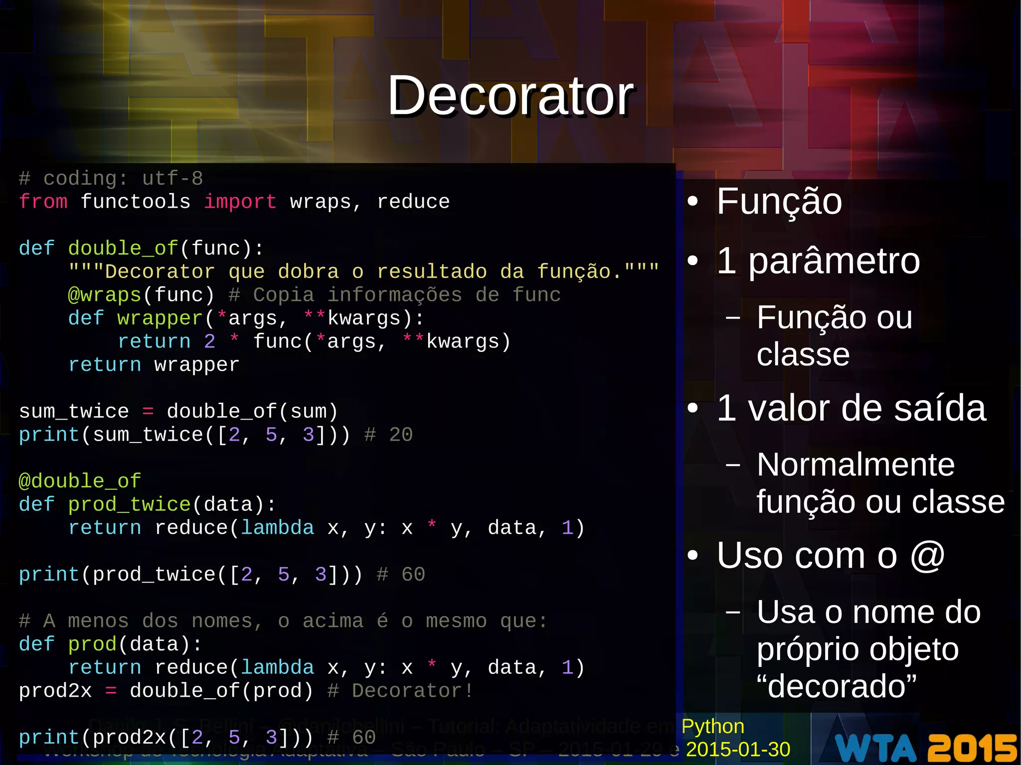 Danilo J. S. Bellini – @danilobellini – Tutorial: Adaptatividade em Python
Workshop de Tecnologia Adaptativa – São Paulo – SP – 2015-01-29 e 2015-01-30
DecoratorDecorator
● Função
● 1 parâmetro
– Função ou
classe
● 1 valor de saída
– Normalmente
função ou classe
● Uso com o @
– Usa o nome do
próprio objeto
“decorado”
# coding: utf-8
from functools import wraps, reduce
def double_of(func):
"""Decorator que dobra o resultado da função."""
@wraps(func) # Copia informações de func
def wrapper(*args, **kwargs):
return 2 * func(*args, **kwargs)
return wrapper
sum_twice = double_of(sum)
print(sum_twice([2, 5, 3])) # 20
@double_of
def prod_twice(data):
return reduce(lambda x, y: x * y, data, 1)
print(prod_twice([2, 5, 3])) # 60
# A menos dos nomes, o acima é o mesmo que:
def prod(data):
return reduce(lambda x, y: x * y, data, 1)
prod2x = double_of(prod) # Decorator!
print(prod2x([2, 5, 3])) # 60
# coding: utf-8
from functools import wraps, reduce
def double_of(func):
"""Decorator que dobra o resultado da função."""
@wraps(func) # Copia informações de func
def wrapper(*args, **kwargs):
return 2 * func(*args, **kwargs)
return wrapper
sum_twice = double_of(sum)
print(sum_twice([2, 5, 3])) # 20
@double_of
def prod_twice(data):
return reduce(lambda x, y: x * y, data, 1)
print(prod_twice([2, 5, 3])) # 60
# A menos dos nomes, o acima é o mesmo que:
def prod(data):
return reduce(lambda x, y: x * y, data, 1)
prod2x = double_of(prod) # Decorator!
print(prod2x([2, 5, 3])) # 60
 