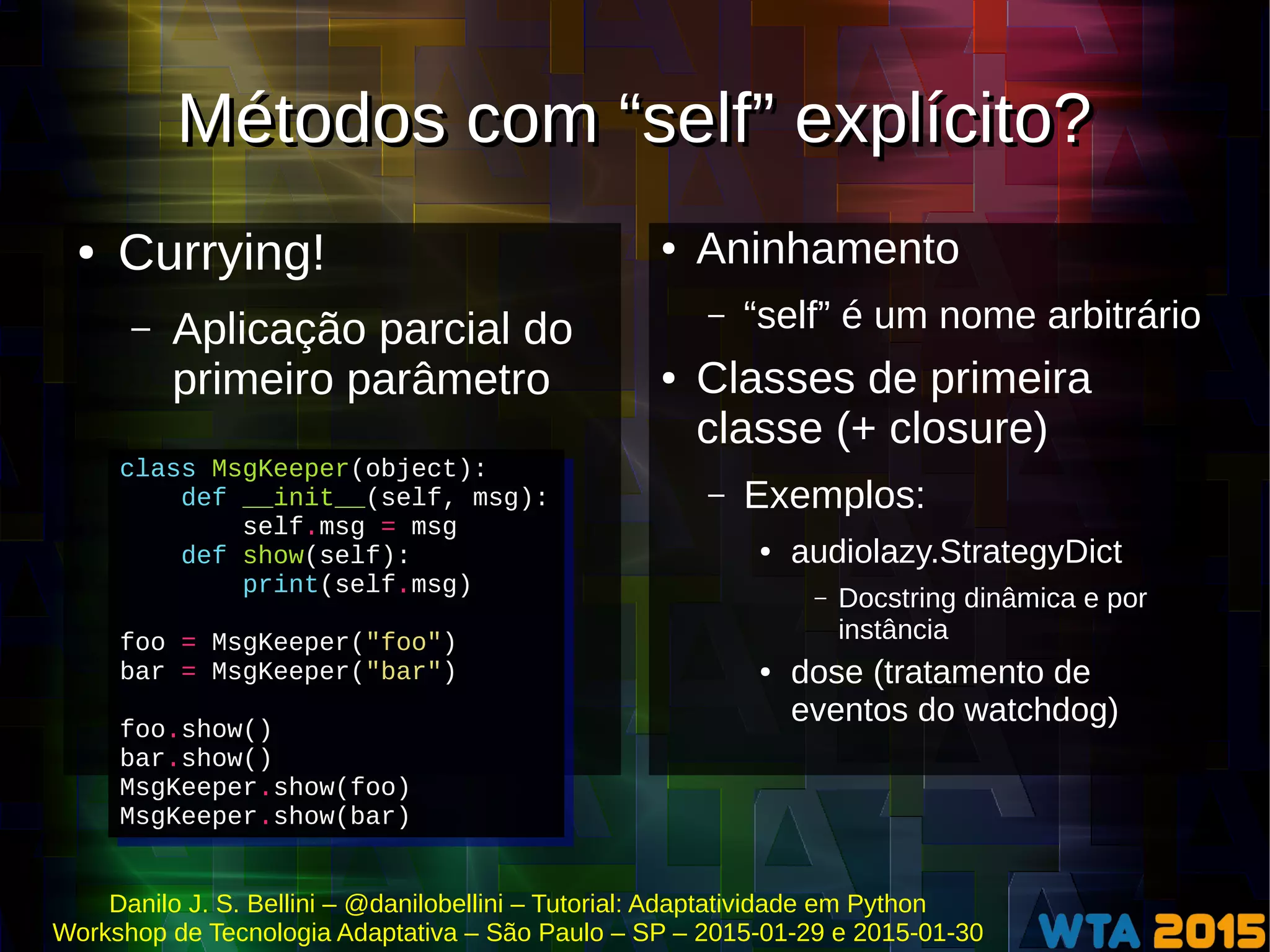 Danilo J. S. Bellini – @danilobellini – Tutorial: Adaptatividade em Python
Workshop de Tecnologia Adaptativa – São Paulo – SP – 2015-01-29 e 2015-01-30
Métodos com “self” explícito?Métodos com “self” explícito?
● Currying!
– Aplicação parcial do
primeiro parâmetro
● Aninhamento
– “self” é um nome arbitrário
● Classes de primeira
classe (+ closure)
– Exemplos:
● audiolazy.StrategyDict
– Docstring dinâmica e por
instância
● dose (tratamento de
eventos do watchdog)
class MsgKeeper(object):
def __init__(self, msg):
self.msg = msg
def show(self):
print(self.msg)
foo = MsgKeeper("foo")
bar = MsgKeeper("bar")
foo.show()
bar.show()
MsgKeeper.show(foo)
MsgKeeper.show(bar)
class MsgKeeper(object):
def __init__(self, msg):
self.msg = msg
def show(self):
print(self.msg)
foo = MsgKeeper("foo")
bar = MsgKeeper("bar")
foo.show()
bar.show()
MsgKeeper.show(foo)
MsgKeeper.show(bar)
 