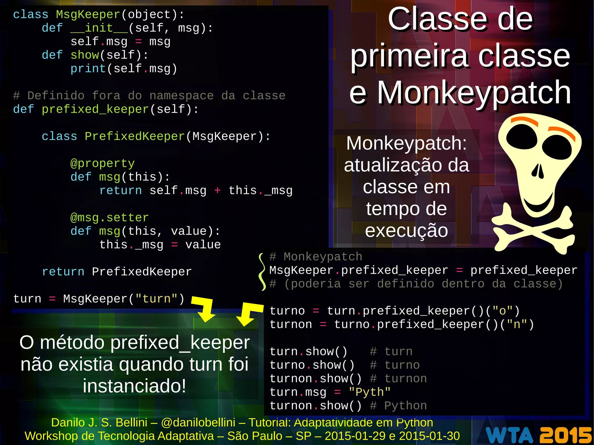 Danilo J. S. Bellini – @danilobellini – Tutorial: Adaptatividade em Python
Workshop de Tecnologia Adaptativa – São Paulo – SP – 2015-01-29 e 2015-01-30
class MsgKeeper(object):
def __init__(self, msg):
self.msg = msg
def show(self):
print(self.msg)
# Definido fora do namespace da classe
def prefixed_keeper(self):
class PrefixedKeeper(MsgKeeper):
@property
def msg(this):
return self.msg + this._msg
@msg.setter
def msg(this, value):
this._msg = value
return PrefixedKeeper
turn = MsgKeeper("turn")
class MsgKeeper(object):
def __init__(self, msg):
self.msg = msg
def show(self):
print(self.msg)
# Definido fora do namespace da classe
def prefixed_keeper(self):
class PrefixedKeeper(MsgKeeper):
@property
def msg(this):
return self.msg + this._msg
@msg.setter
def msg(this, value):
this._msg = value
return PrefixedKeeper
turn = MsgKeeper("turn")
O método prefixed_keeper
não existia quando turn foi
instanciado!
Classe de
primeira classe
e Monkeypatch
Classe de
primeira classe
e Monkeypatch
# Monkeypatch
MsgKeeper.prefixed_keeper = prefixed_keeper
# (poderia ser definido dentro da classe)
turno = turn.prefixed_keeper()("o")
turnon = turno.prefixed_keeper()("n")
turn.show() # turn
turno.show() # turno
turnon.show() # turnon
turn.msg = "Pyth"
turnon.show() # Python
# Monkeypatch
MsgKeeper.prefixed_keeper = prefixed_keeper
# (poderia ser definido dentro da classe)
turno = turn.prefixed_keeper()("o")
turnon = turno.prefixed_keeper()("n")
turn.show() # turn
turno.show() # turno
turnon.show() # turnon
turn.msg = "Pyth"
turnon.show() # Python
Monkeypatch:
atualização da
classe em
tempo de
execução
 