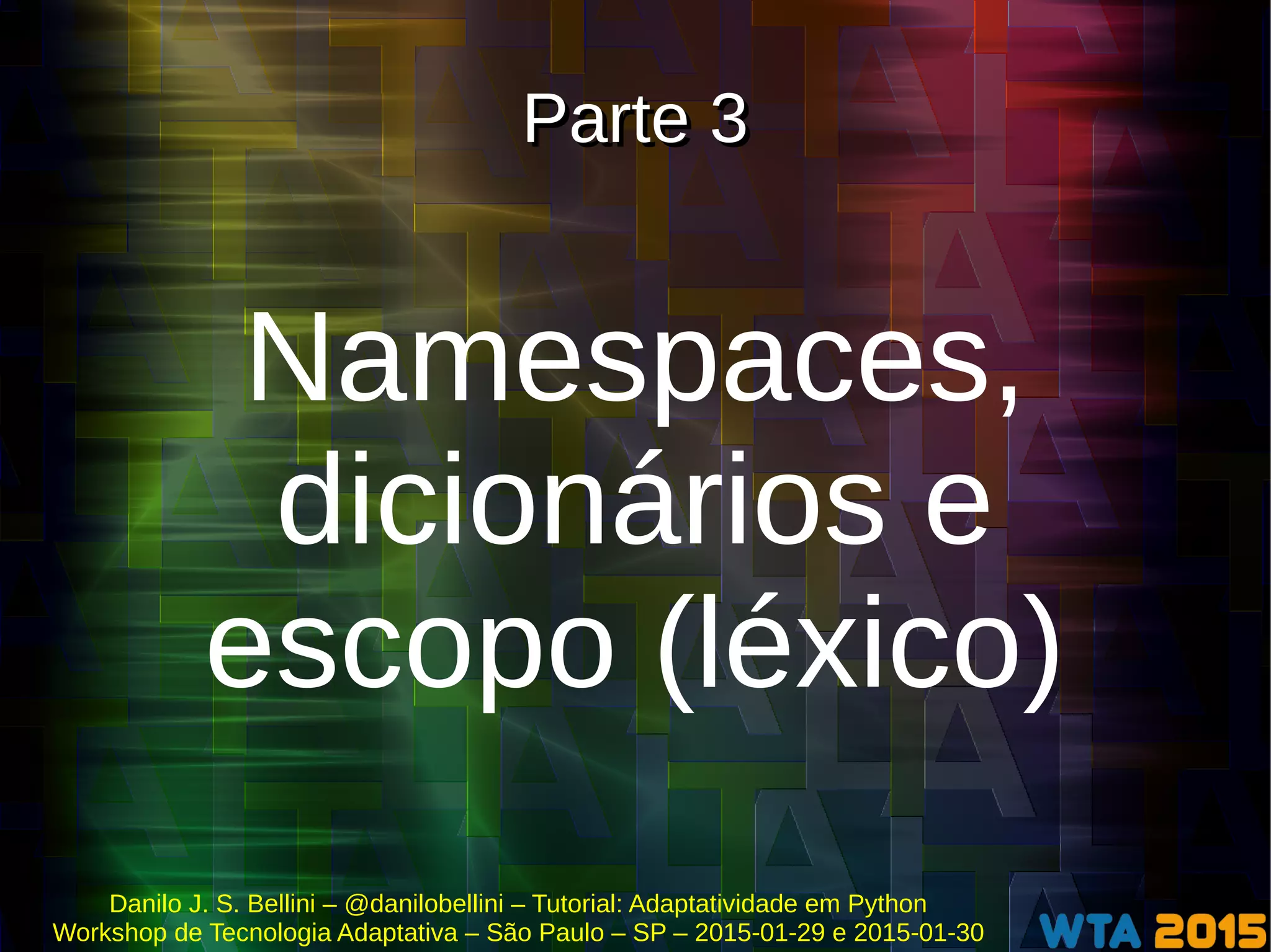 Danilo J. S. Bellini – @danilobellini – Tutorial: Adaptatividade em Python
Workshop de Tecnologia Adaptativa – São Paulo – SP – 2015-01-29 e 2015-01-30
Parte 3Parte 3
Namespaces,
dicionários e
escopo (léxico)
 