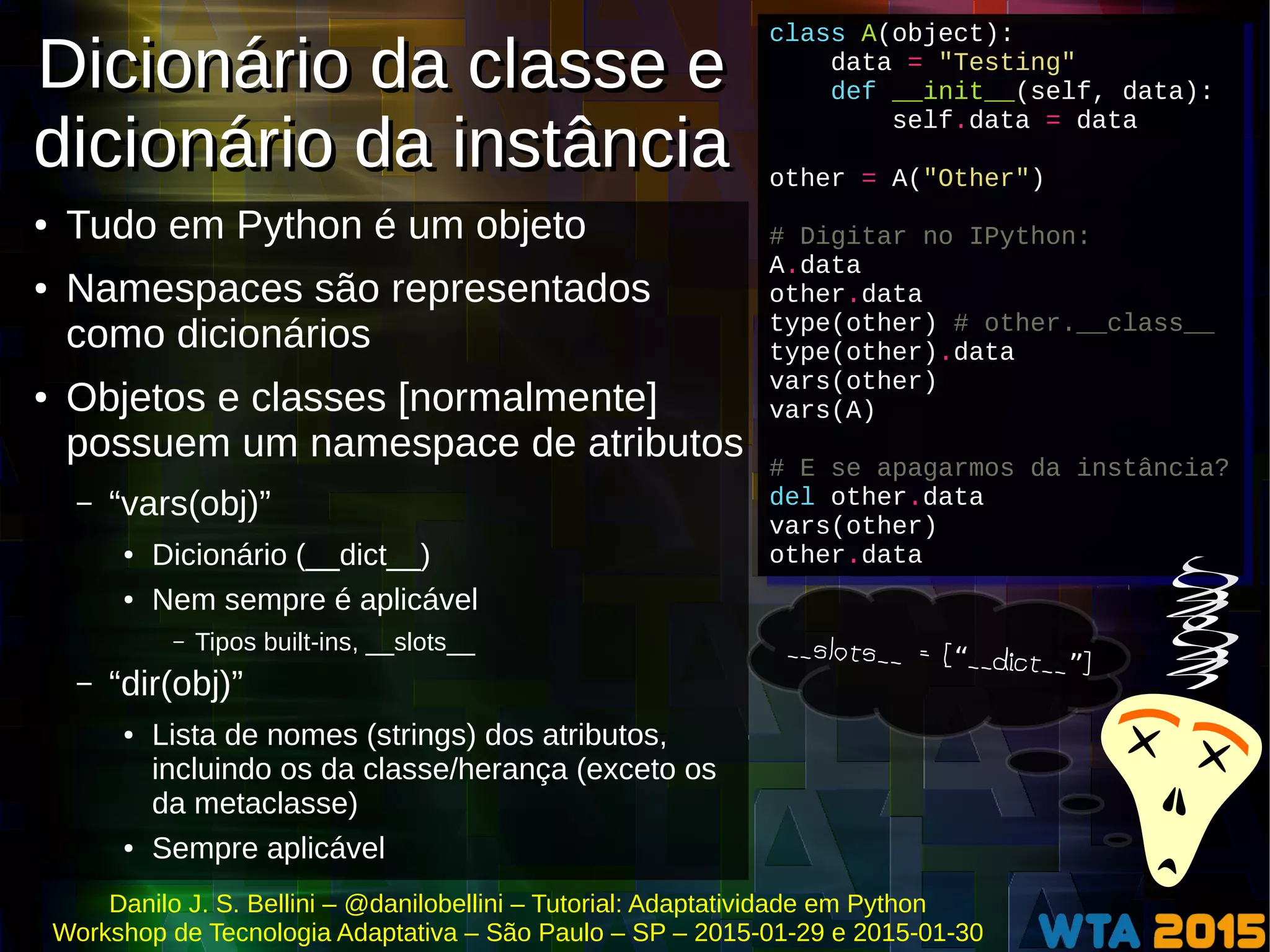 Danilo J. S. Bellini – @danilobellini – Tutorial: Adaptatividade em Python
Workshop de Tecnologia Adaptativa – São Paulo – SP – 2015-01-29 e 2015-01-30
Dicionário da classe e
dicionário da instância
Dicionário da classe e
dicionário da instância
● Tudo em Python é um objeto
● Namespaces são representados
como dicionários
● Objetos e classes [normalmente]
possuem um namespace de atributos
– “vars(obj)”
● Dicionário (__dict__)
● Nem sempre é aplicável
– Tipos built-ins, __slots__
– “dir(obj)”
● Lista de nomes (strings) dos atributos,
incluindo os da classe/herança (exceto os
da metaclasse)
● Sempre aplicável
class A(object):
data = "Testing"
def __init__(self, data):
self.data = data
other = A("Other")
# Digitar no IPython:
A.data
other.data
type(other) # other.__class__
type(other).data
vars(other)
vars(A)
# E se apagarmos da instância?
del other.data
vars(other)
other.data
class A(object):
data = "Testing"
def __init__(self, data):
self.data = data
other = A("Other")
# Digitar no IPython:
A.data
other.data
type(other) # other.__class__
type(other).data
vars(other)
vars(A)
# E se apagarmos da instância?
del other.data
vars(other)
other.data
__slots__ = [ __dict__ ]“ ”
 
