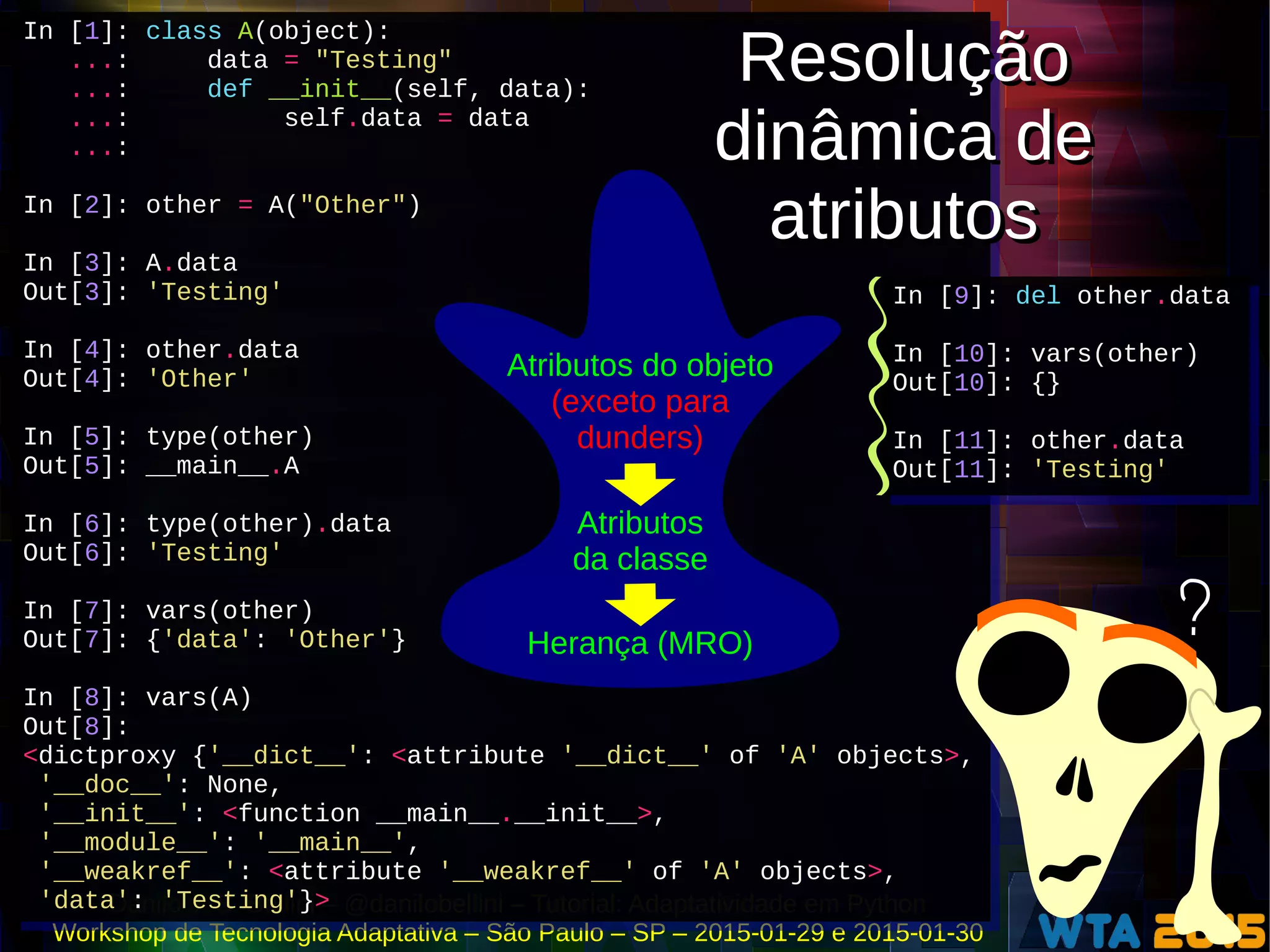 Danilo J. S. Bellini – @danilobellini – Tutorial: Adaptatividade em Python
Workshop de Tecnologia Adaptativa – São Paulo – SP – 2015-01-29 e 2015-01-30
In [1]: class A(object):
...: data = "Testing"
...: def __init__(self, data):
...: self.data = data
...:
In [2]: other = A("Other")
In [3]: A.data
Out[3]: 'Testing'
In [4]: other.data
Out[4]: 'Other'
In [5]: type(other)
Out[5]: __main__.A
In [6]: type(other).data
Out[6]: 'Testing'
In [7]: vars(other)
Out[7]: {'data': 'Other'}
In [8]: vars(A)
Out[8]:
<dictproxy {'__dict__': <attribute '__dict__' of 'A' objects>,
'__doc__': None,
'__init__': <function __main__.__init__>,
'__module__': '__main__',
'__weakref__': <attribute '__weakref__' of 'A' objects>,
'data': 'Testing'}>
In [1]: class A(object):
...: data = "Testing"
...: def __init__(self, data):
...: self.data = data
...:
In [2]: other = A("Other")
In [3]: A.data
Out[3]: 'Testing'
In [4]: other.data
Out[4]: 'Other'
In [5]: type(other)
Out[5]: __main__.A
In [6]: type(other).data
Out[6]: 'Testing'
In [7]: vars(other)
Out[7]: {'data': 'Other'}
In [8]: vars(A)
Out[8]:
<dictproxy {'__dict__': <attribute '__dict__' of 'A' objects>,
'__doc__': None,
'__init__': <function __main__.__init__>,
'__module__': '__main__',
'__weakref__': <attribute '__weakref__' of 'A' objects>,
'data': 'Testing'}>
In [9]: del other.data
In [10]: vars(other)
Out[10]: {}
In [11]: other.data
Out[11]: 'Testing'
In [9]: del other.data
In [10]: vars(other)
Out[10]: {}
In [11]: other.data
Out[11]: 'Testing'
Atributos do objeto
Herança (MRO)
Atributos
da classe
(exceto para
dunders)
?
Resolução
dinâmica de
atributos
Resolução
dinâmica de
atributos
 