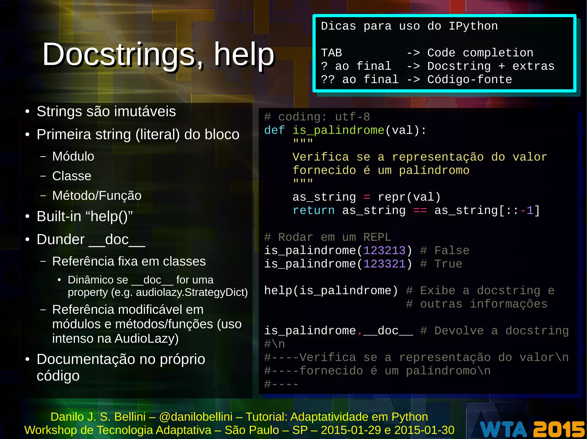 Danilo J. S. Bellini – @danilobellini – Tutorial: Adaptatividade em Python
Workshop de Tecnologia Adaptativa – São Paulo – SP – 2015-01-29 e 2015-01-30
Docstrings, helpDocstrings, help
● Strings são imutáveis
● Primeira string (literal) do bloco
– Módulo
– Classe
– Método/Função
●
Built-in “help()”
● Dunder __doc__
– Referência fixa em classes
●
Dinâmico se __doc__ for uma
property (e.g. audiolazy.StrategyDict)
– Referência modificável em
módulos e métodos/funções (uso
intenso na AudioLazy)
● Documentação no próprio
código
# coding: utf-8
def is_palindrome(val):
"""
Verifica se a representação do valor
fornecido é um palíndromo
"""
as_string = repr(val)
return as_string == as_string[::-1]
# Rodar em um REPL
is_palindrome(123213) # False
is_palindrome(123321) # True
help(is_palindrome) # Exibe a docstring e
# outras informações
is_palindrome.__doc__ # Devolve a docstring
#n
#----Verifica se a representação do valorn
#----fornecido é um palíndromon
#----
# coding: utf-8
def is_palindrome(val):
"""
Verifica se a representação do valor
fornecido é um palíndromo
"""
as_string = repr(val)
return as_string == as_string[::-1]
# Rodar em um REPL
is_palindrome(123213) # False
is_palindrome(123321) # True
help(is_palindrome) # Exibe a docstring e
# outras informações
is_palindrome.__doc__ # Devolve a docstring
#n
#----Verifica se a representação do valorn
#----fornecido é um palíndromon
#----
Dicas para uso do IPython
TAB -> Code completion
? ao final -> Docstring + extras
?? ao final -> Código-fonte
Dicas para uso do IPython
TAB -> Code completion
? ao final -> Docstring + extras
?? ao final -> Código-fonte
 