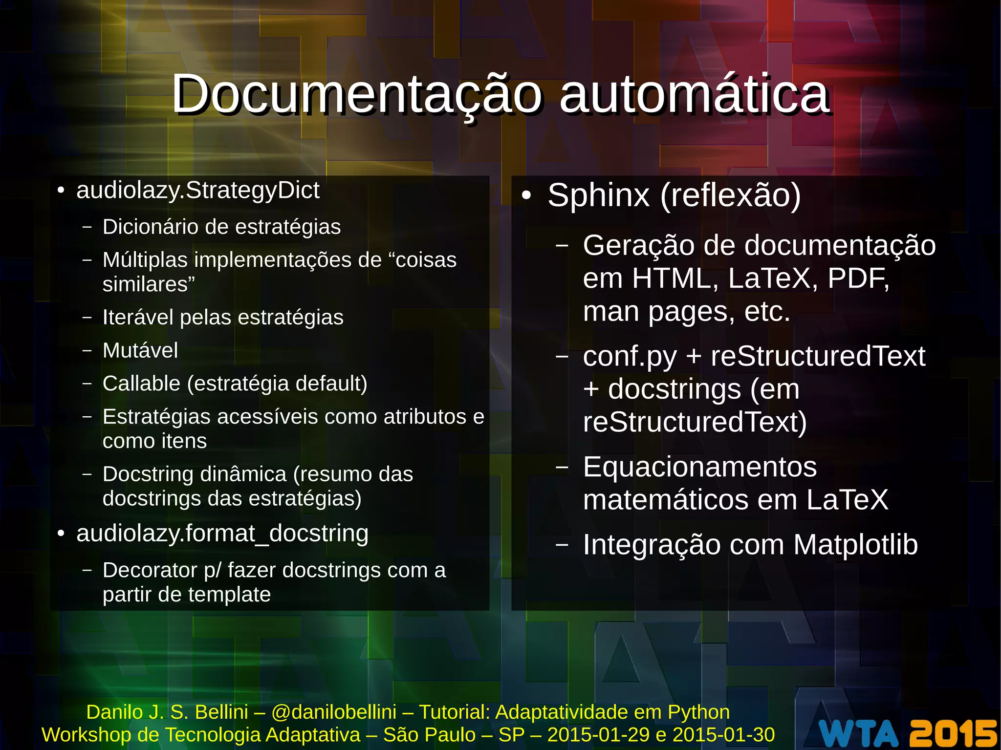 Danilo J. S. Bellini – @danilobellini – Tutorial: Adaptatividade em Python
Workshop de Tecnologia Adaptativa – São Paulo – SP – 2015-01-29 e 2015-01-30
Documentação automáticaDocumentação automática
● audiolazy.StrategyDict
– Dicionário de estratégias
– Múltiplas implementações de “coisas
similares”
– Iterável pelas estratégias
– Mutável
– Callable (estratégia default)
– Estratégias acessíveis como atributos e
como itens
– Docstring dinâmica (resumo das
docstrings das estratégias)
● audiolazy.format_docstring
– Decorator p/ fazer docstrings com a
partir de template
● Sphinx (reflexão)
– Geração de documentação
em HTML, LaTeX, PDF,
man pages, etc.
– conf.py + reStructuredText
+ docstrings (em
reStructuredText)
– Equacionamentos
matemáticos em LaTeX
– Integração com Matplotlib
 