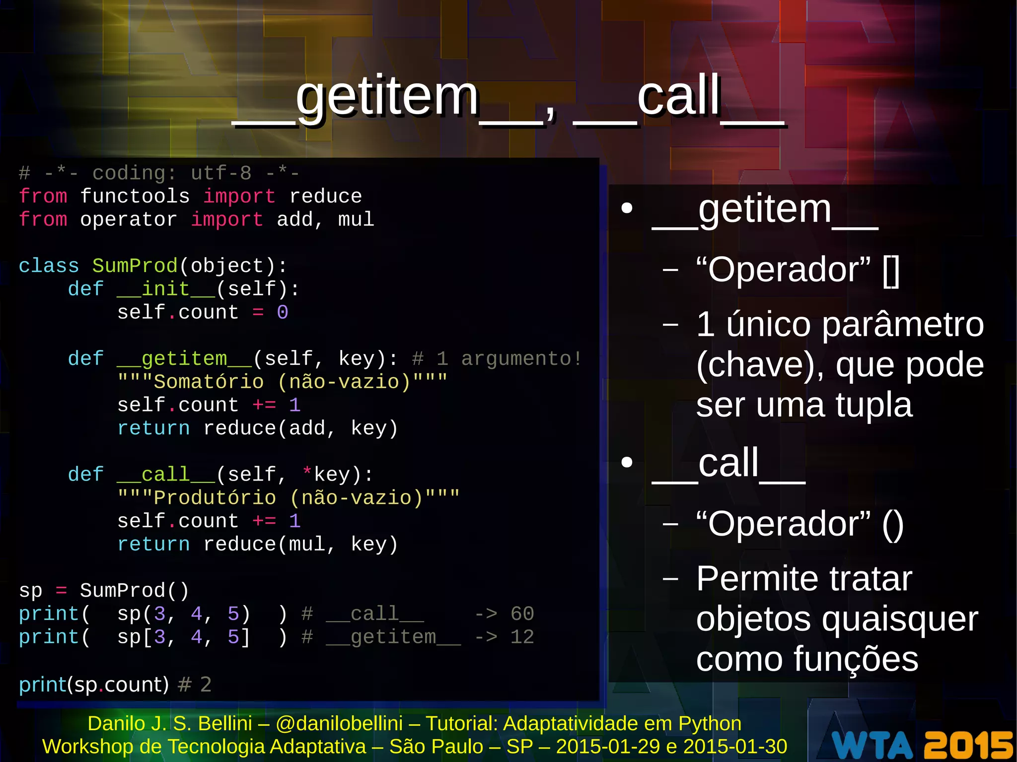 Danilo J. S. Bellini – @danilobellini – Tutorial: Adaptatividade em Python
Workshop de Tecnologia Adaptativa – São Paulo – SP – 2015-01-29 e 2015-01-30
__getitem__, __call____getitem__, __call__
● __getitem__
– “Operador” []
– 1 único parâmetro
(chave), que pode
ser uma tupla
● __call__
– “Operador” ()
– Permite tratar
objetos quaisquer
como funções
# -*- coding: utf-8 -*-
from functools import reduce
from operator import add, mul
class SumProd(object):
def __init__(self):
self.count = 0
def __getitem__(self, key): # 1 argumento!
"""Somatório (não-vazio)"""
self.count += 1
return reduce(add, key)
def __call__(self, *key):
"""Produtório (não-vazio)"""
self.count += 1
return reduce(mul, key)
sp = SumProd()
print( sp(3, 4, 5) ) # __call__ -> 60
print( sp[3, 4, 5] ) # __getitem__ -> 12
print(sp.count) # 2
# -*- coding: utf-8 -*-
from functools import reduce
from operator import add, mul
class SumProd(object):
def __init__(self):
self.count = 0
def __getitem__(self, key): # 1 argumento!
"""Somatório (não-vazio)"""
self.count += 1
return reduce(add, key)
def __call__(self, *key):
"""Produtório (não-vazio)"""
self.count += 1
return reduce(mul, key)
sp = SumProd()
print( sp(3, 4, 5) ) # __call__ -> 60
print( sp[3, 4, 5] ) # __getitem__ -> 12
print(sp.count) # 2
 
