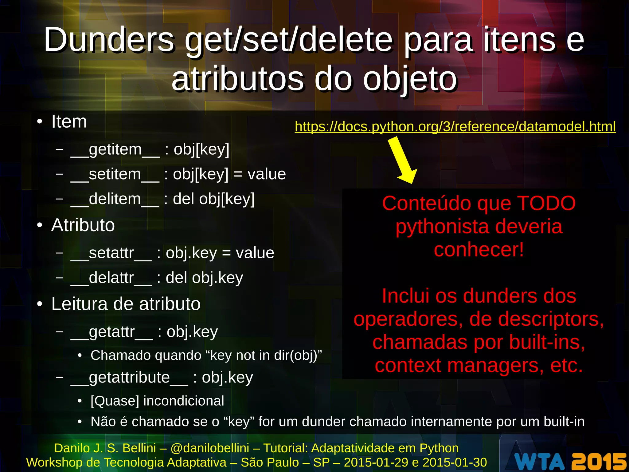 Danilo J. S. Bellini – @danilobellini – Tutorial: Adaptatividade em Python
Workshop de Tecnologia Adaptativa – São Paulo – SP – 2015-01-29 e 2015-01-30
Dunders get/set/delete para itens e
atributos do objeto
Dunders get/set/delete para itens e
atributos do objeto
● Item
– __getitem__ : obj[key]
– __setitem__ : obj[key] = value
– __delitem__ : del obj[key]
● Atributo
– __setattr__ : obj.key = value
– __delattr__ : del obj.key
●
Leitura de atributo
– __getattr__ : obj.key
● Chamado quando “key not in dir(obj)”
– __getattribute__ : obj.key
● [Quase] incondicional
● Não é chamado se o “key” for um dunder chamado internamente por um built-in
https://docs.python.org/3/reference/datamodel.html
Conteúdo que TODO
pythonista deveria
conhecer!
Inclui os dunders dos
operadores, de descriptors,
chamadas por built-ins,
context managers, etc.
 