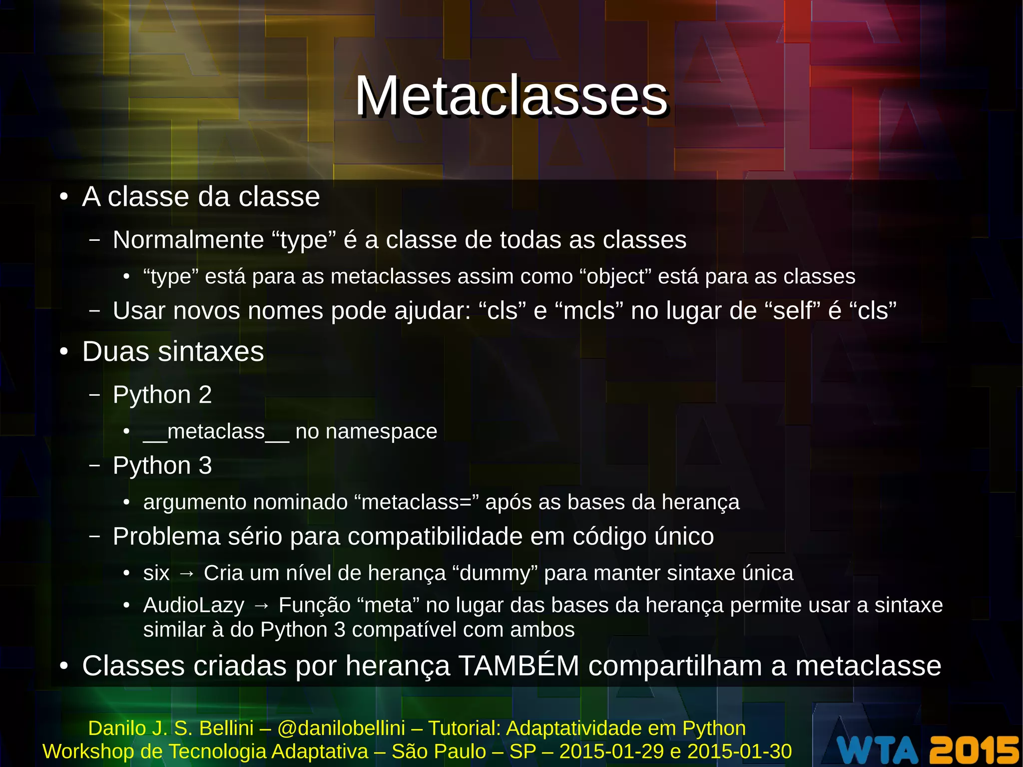 Danilo J. S. Bellini – @danilobellini – Tutorial: Adaptatividade em Python
Workshop de Tecnologia Adaptativa – São Paulo – SP – 2015-01-29 e 2015-01-30
MetaclassesMetaclasses
● A classe da classe
– Normalmente “type” é a classe de todas as classes
● “type” está para as metaclasses assim como “object” está para as classes
– Usar novos nomes pode ajudar: “cls” e “mcls” no lugar de “self” é “cls”
● Duas sintaxes
– Python 2
● __metaclass__ no namespace
– Python 3
● argumento nominado “metaclass=” após as bases da herança
– Problema sério para compatibilidade em código único
● six → Cria um nível de herança “dummy” para manter sintaxe única
● AudioLazy → Função “meta” no lugar das bases da herança permite usar a sintaxe
similar à do Python 3 compatível com ambos
● Classes criadas por herança TAMBÉM compartilham a metaclasse
 