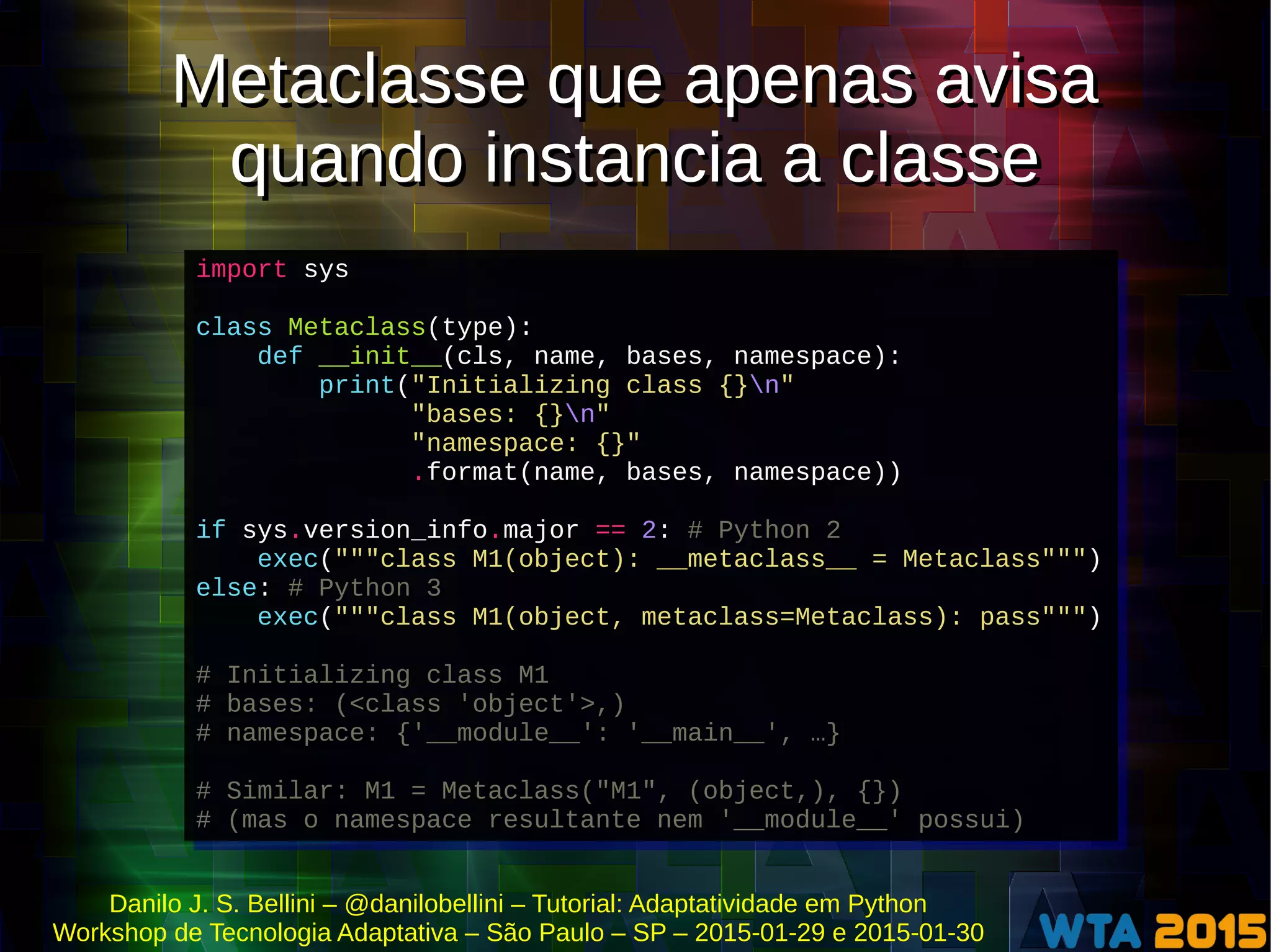 Danilo J. S. Bellini – @danilobellini – Tutorial: Adaptatividade em Python
Workshop de Tecnologia Adaptativa – São Paulo – SP – 2015-01-29 e 2015-01-30
Metaclasse que apenas avisa
quando instancia a classe
Metaclasse que apenas avisa
quando instancia a classe
import sys
class Metaclass(type):
def __init__(cls, name, bases, namespace):
print("Initializing class {}n"
"bases: {}n"
"namespace: {}"
.format(name, bases, namespace))
if sys.version_info.major == 2: # Python 2
exec("""class M1(object): __metaclass__ = Metaclass""")
else: # Python 3
exec("""class M1(object, metaclass=Metaclass): pass""")
# Initializing class M1
# bases: (<class 'object'>,)
# namespace: {'__module__': '__main__', …}
# Similar: M1 = Metaclass("M1", (object,), {})
# (mas o namespace resultante nem '__module__' possui)
import sys
class Metaclass(type):
def __init__(cls, name, bases, namespace):
print("Initializing class {}n"
"bases: {}n"
"namespace: {}"
.format(name, bases, namespace))
if sys.version_info.major == 2: # Python 2
exec("""class M1(object): __metaclass__ = Metaclass""")
else: # Python 3
exec("""class M1(object, metaclass=Metaclass): pass""")
# Initializing class M1
# bases: (<class 'object'>,)
# namespace: {'__module__': '__main__', …}
# Similar: M1 = Metaclass("M1", (object,), {})
# (mas o namespace resultante nem '__module__' possui)
 