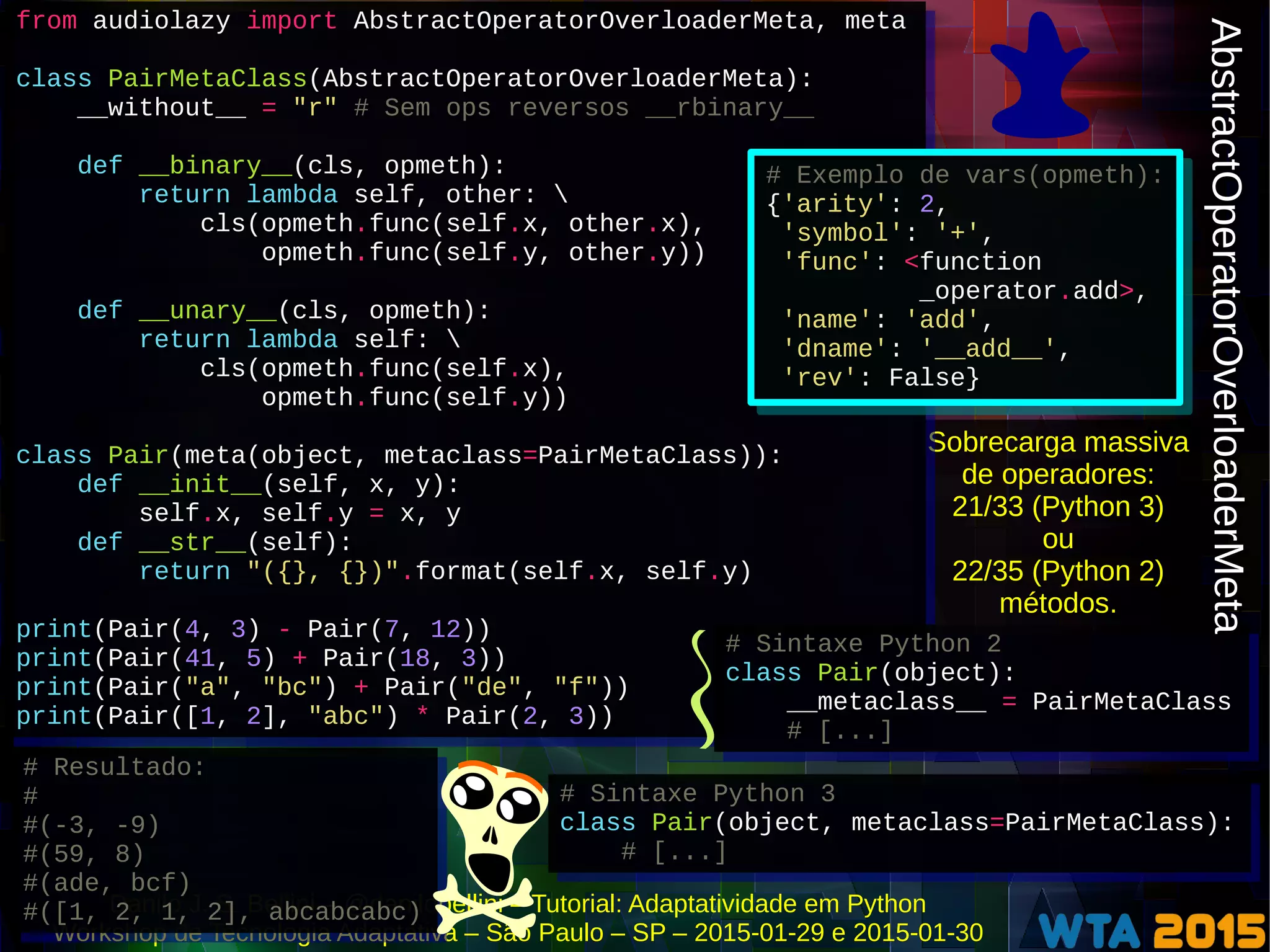 Danilo J. S. Bellini – @danilobellini – Tutorial: Adaptatividade em Python
Workshop de Tecnologia Adaptativa – São Paulo – SP – 2015-01-29 e 2015-01-30
Sobrecarga massiva
de operadores:
21/33 (Python 3)
ou
22/35 (Python 2)
métodos.
from audiolazy import AbstractOperatorOverloaderMeta, meta
class PairMetaClass(AbstractOperatorOverloaderMeta):
__without__ = "r" # Sem ops reversos __rbinary__
def __binary__(cls, opmeth):
return lambda self, other: 
cls(opmeth.func(self.x, other.x),
opmeth.func(self.y, other.y))
def __unary__(cls, opmeth):
return lambda self: 
cls(opmeth.func(self.x),
opmeth.func(self.y))
class Pair(meta(object, metaclass=PairMetaClass)):
def __init__(self, x, y):
self.x, self.y = x, y
def __str__(self):
return "({}, {})".format(self.x, self.y)
print(Pair(4, 3) - Pair(7, 12))
print(Pair(41, 5) + Pair(18, 3))
print(Pair("a", "bc") + Pair("de", "f"))
print(Pair([1, 2], "abc") * Pair(2, 3))
from audiolazy import AbstractOperatorOverloaderMeta, meta
class PairMetaClass(AbstractOperatorOverloaderMeta):
__without__ = "r" # Sem ops reversos __rbinary__
def __binary__(cls, opmeth):
return lambda self, other: 
cls(opmeth.func(self.x, other.x),
opmeth.func(self.y, other.y))
def __unary__(cls, opmeth):
return lambda self: 
cls(opmeth.func(self.x),
opmeth.func(self.y))
class Pair(meta(object, metaclass=PairMetaClass)):
def __init__(self, x, y):
self.x, self.y = x, y
def __str__(self):
return "({}, {})".format(self.x, self.y)
print(Pair(4, 3) - Pair(7, 12))
print(Pair(41, 5) + Pair(18, 3))
print(Pair("a", "bc") + Pair("de", "f"))
print(Pair([1, 2], "abc") * Pair(2, 3))
# Resultado:
#
#(-3, -9)
#(59, 8)
#(ade, bcf)
#([1, 2, 1, 2], abcabcabc)
# Resultado:
#
#(-3, -9)
#(59, 8)
#(ade, bcf)
#([1, 2, 1, 2], abcabcabc)
# Sintaxe Python 3
class Pair(object, metaclass=PairMetaClass):
# [...]
# Sintaxe Python 3
class Pair(object, metaclass=PairMetaClass):
# [...]
# Sintaxe Python 2
class Pair(object):
__metaclass__ = PairMetaClass
# [...]
# Sintaxe Python 2
class Pair(object):
__metaclass__ = PairMetaClass
# [...]
AbstractOperatorOverloaderMetaAbstractOperatorOverloaderMeta
# Exemplo de vars(opmeth):
{'arity': 2,
'symbol': '+',
'func': <function
_operator.add>,
'name': 'add',
'dname': '__add__',
'rev': False}
# Exemplo de vars(opmeth):
{'arity': 2,
'symbol': '+',
'func': <function
_operator.add>,
'name': 'add',
'dname': '__add__',
'rev': False}
 