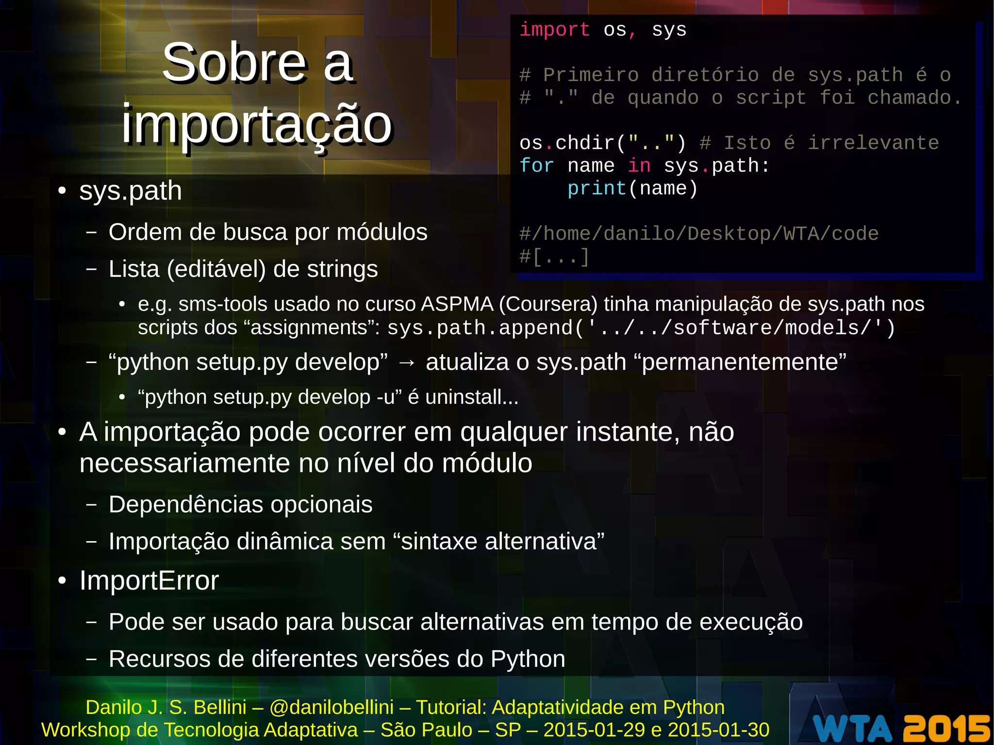 Danilo J. S. Bellini – @danilobellini – Tutorial: Adaptatividade em Python
Workshop de Tecnologia Adaptativa – São Paulo – SP – 2015-01-29 e 2015-01-30
Sobre a
importação
Sobre a
importação
● sys.path
– Ordem de busca por módulos
– Lista (editável) de strings
● e.g. sms-tools usado no curso ASPMA (Coursera) tinha manipulação de sys.path nos
scripts dos “assignments”: sys.path.append('../../software/models/')
– “python setup.py develop” → atualiza o sys.path “permanentemente”
● “python setup.py develop -u” é uninstall...
● A importação pode ocorrer em qualquer instante, não
necessariamente no nível do módulo
– Dependências opcionais
– Importação dinâmica sem “sintaxe alternativa”
● ImportError
– Pode ser usado para buscar alternativas em tempo de execução
– Recursos de diferentes versões do Python
import os, sys
# Primeiro diretório de sys.path é o
# "." de quando o script foi chamado.
os.chdir("..") # Isto é irrelevante
for name in sys.path:
print(name)
#/home/danilo/Desktop/WTA/code
#[...]
import os, sys
# Primeiro diretório de sys.path é o
# "." de quando o script foi chamado.
os.chdir("..") # Isto é irrelevante
for name in sys.path:
print(name)
#/home/danilo/Desktop/WTA/code
#[...]
 