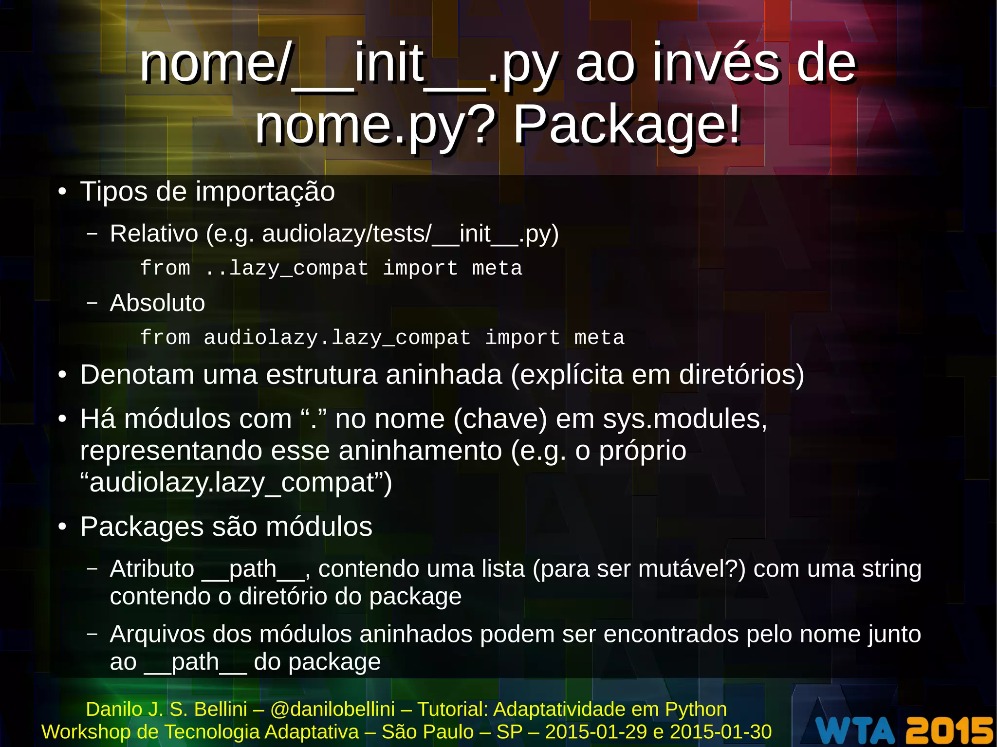 Danilo J. S. Bellini – @danilobellini – Tutorial: Adaptatividade em Python
Workshop de Tecnologia Adaptativa – São Paulo – SP – 2015-01-29 e 2015-01-30
nome/__init__.py ao invés de
nome.py? Package!
nome/__init__.py ao invés de
nome.py? Package!
● Tipos de importação
– Relativo (e.g. audiolazy/tests/__init__.py)
from ..lazy_compat import meta
– Absoluto
from audiolazy.lazy_compat import meta
● Denotam uma estrutura aninhada (explícita em diretórios)
● Há módulos com “.” no nome (chave) em sys.modules,
representando esse aninhamento (e.g. o próprio
“audiolazy.lazy_compat”)
● Packages são módulos
– Atributo __path__, contendo uma lista (para ser mutável?) com uma string
contendo o diretório do package
– Arquivos dos módulos aninhados podem ser encontrados pelo nome junto
ao __path__ do package
 