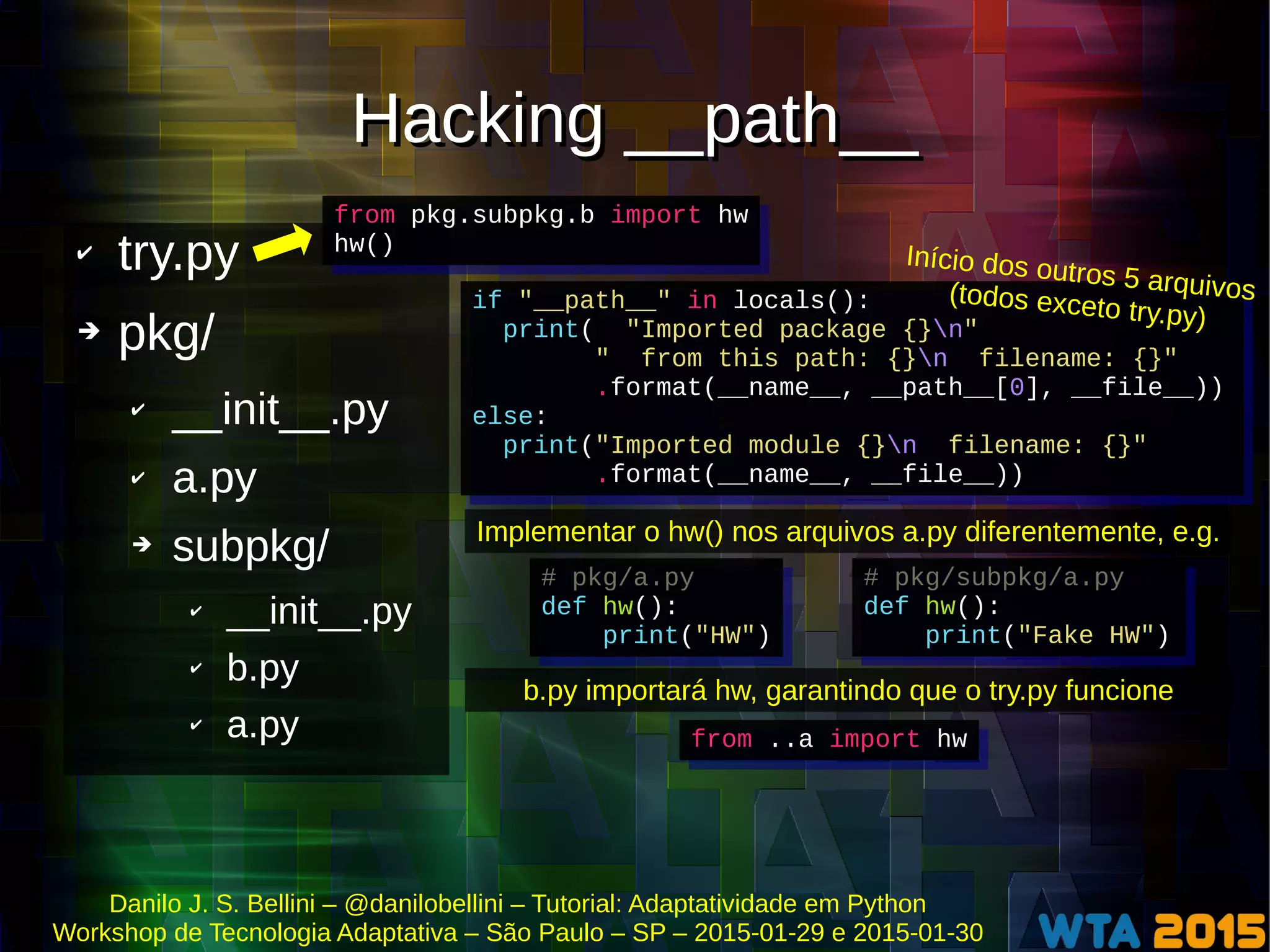 Danilo J. S. Bellini – @danilobellini – Tutorial: Adaptatividade em Python
Workshop de Tecnologia Adaptativa – São Paulo – SP – 2015-01-29 e 2015-01-30
Hacking __path__Hacking __path__
✔ try.py
➔ pkg/
✔ __init__.py
✔ a.py
➔ subpkg/
✔ __init__.py
✔ b.py
✔ a.py
from pkg.subpkg.b import hw
hw()
from pkg.subpkg.b import hw
hw()
if "__path__" in locals():
print( "Imported package {}n"
" from this path: {}n filename: {}"
.format(__name__, __path__[0], __file__))
else:
print("Imported module {}n filename: {}"
.format(__name__, __file__))
if "__path__" in locals():
print( "Imported package {}n"
" from this path: {}n filename: {}"
.format(__name__, __path__[0], __file__))
else:
print("Imported module {}n filename: {}"
.format(__name__, __file__))
Início dos outros 5 arquivos(todos exceto try.py)
Implementar o hw() nos arquivos a.py diferentemente, e.g.
# pkg/subpkg/a.py
def hw():
print("Fake HW")
# pkg/subpkg/a.py
def hw():
print("Fake HW")
# pkg/a.py
def hw():
print("HW")
# pkg/a.py
def hw():
print("HW")
b.py importará hw, garantindo que o try.py funcione
from ..a import hwfrom ..a import hw
 