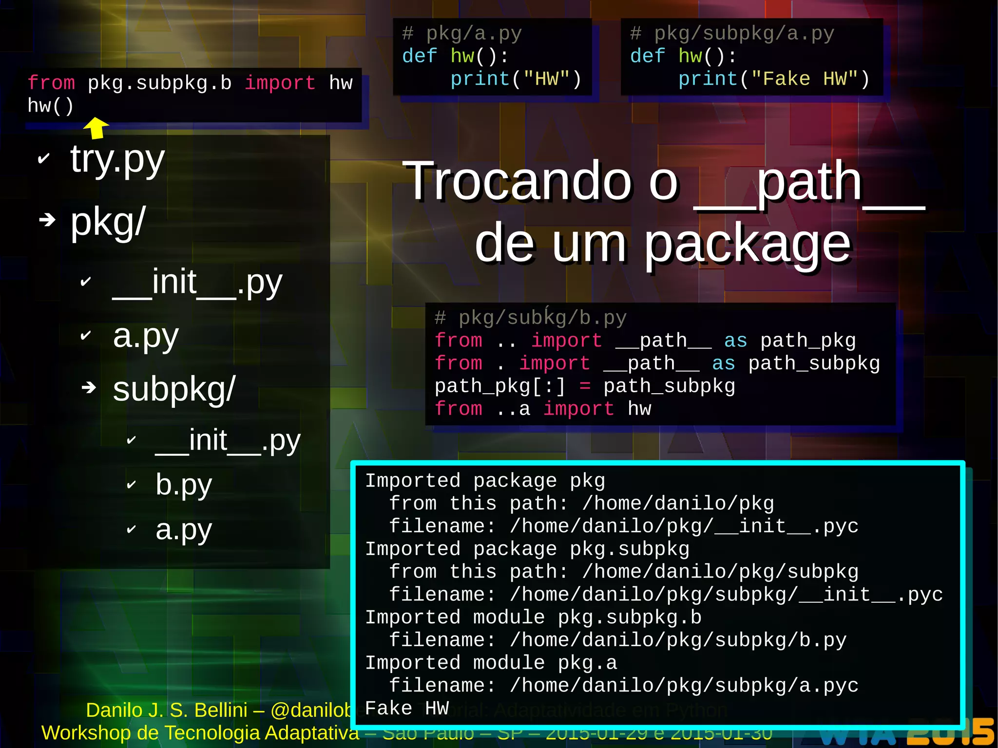 Danilo J. S. Bellini – @danilobellini – Tutorial: Adaptatividade em Python
Workshop de Tecnologia Adaptativa – São Paulo – SP – 2015-01-29 e 2015-01-30
✔ try.py
➔ pkg/
✔ __init__.py
✔ a.py
➔ subpkg/
✔ __init__.py
✔ b.py
✔ a.py
from pkg.subpkg.b import hw
hw()
from pkg.subpkg.b import hw
hw()
# pkg/subpkg/a.py
def hw():
print("Fake HW")
# pkg/subpkg/a.py
def hw():
print("Fake HW")
# pkg/a.py
def hw():
print("HW")
# pkg/a.py
def hw():
print("HW")
Imported package pkg
from this path: /home/danilo/pkg
filename: /home/danilo/pkg/__init__.pyc
Imported package pkg.subpkg
from this path: /home/danilo/pkg/subpkg
filename: /home/danilo/pkg/subpkg/__init__.pyc
Imported module pkg.subpkg.b
filename: /home/danilo/pkg/subpkg/b.py
Imported module pkg.a
filename: /home/danilo/pkg/subpkg/a.pyc
Fake HW
Imported package pkg
from this path: /home/danilo/pkg
filename: /home/danilo/pkg/__init__.pyc
Imported package pkg.subpkg
from this path: /home/danilo/pkg/subpkg
filename: /home/danilo/pkg/subpkg/__init__.pyc
Imported module pkg.subpkg.b
filename: /home/danilo/pkg/subpkg/b.py
Imported module pkg.a
filename: /home/danilo/pkg/subpkg/a.pyc
Fake HW
# pkg/sub g/b.pyḱ
from .. import __path__ as path_pkg
from . import __path__ as path_subpkg
path_pkg[:] = path_subpkg
from ..a import hw
# pkg/sub g/b.pyḱ
from .. import __path__ as path_pkg
from . import __path__ as path_subpkg
path_pkg[:] = path_subpkg
from ..a import hw
Trocando o __path__
de um package
Trocando o __path__
de um package
 