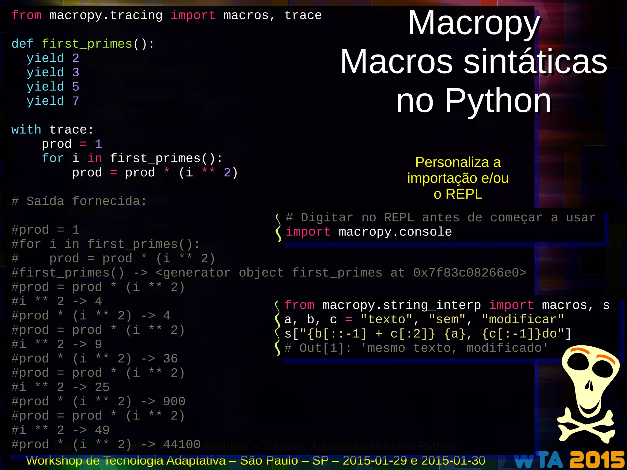 Danilo J. S. Bellini – @danilobellini – Tutorial: Adaptatividade em Python
Workshop de Tecnologia Adaptativa – São Paulo – SP – 2015-01-29 e 2015-01-30
from macropy.tracing import macros, trace
def first_primes():
yield 2
yield 3
yield 5
yield 7
with trace:
prod = 1
for i in first_primes():
prod = prod * (i ** 2)
# Saída fornecida:
#prod = 1
#for i in first_primes():
# prod = prod * (i ** 2)
#first_primes() -> <generator object first_primes at 0x7f83c08266e0>
#prod = prod * (i ** 2)
#i ** 2 -> 4
#prod * (i ** 2) -> 4
#prod = prod * (i ** 2)
#i ** 2 -> 9
#prod * (i ** 2) -> 36
#prod = prod * (i ** 2)
#i ** 2 -> 25
#prod * (i ** 2) -> 900
#prod = prod * (i ** 2)
#i ** 2 -> 49
#prod * (i ** 2) -> 44100
from macropy.tracing import macros, trace
def first_primes():
yield 2
yield 3
yield 5
yield 7
with trace:
prod = 1
for i in first_primes():
prod = prod * (i ** 2)
# Saída fornecida:
#prod = 1
#for i in first_primes():
# prod = prod * (i ** 2)
#first_primes() -> <generator object first_primes at 0x7f83c08266e0>
#prod = prod * (i ** 2)
#i ** 2 -> 4
#prod * (i ** 2) -> 4
#prod = prod * (i ** 2)
#i ** 2 -> 9
#prod * (i ** 2) -> 36
#prod = prod * (i ** 2)
#i ** 2 -> 25
#prod * (i ** 2) -> 900
#prod = prod * (i ** 2)
#i ** 2 -> 49
#prod * (i ** 2) -> 44100
Macropy
Macros sintáticas
no Python
Macropy
Macros sintáticas
no Python
from macropy.string_interp import macros, s
a, b, c = "texto", "sem", "modificar"
s["{b[::-1] + c[:2]} {a}, {c[:-1]}do"]
# Out[1]: 'mesmo texto, modificado'
from macropy.string_interp import macros, s
a, b, c = "texto", "sem", "modificar"
s["{b[::-1] + c[:2]} {a}, {c[:-1]}do"]
# Out[1]: 'mesmo texto, modificado'
Personaliza a
importação e/ou
o REPL
# Digitar no REPL antes de começar a usar
import macropy.console
# Digitar no REPL antes de começar a usar
import macropy.console
 