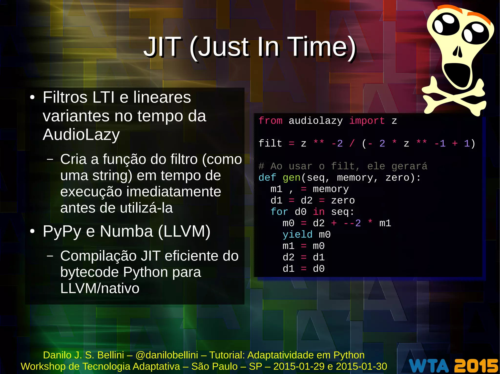 Danilo J. S. Bellini – @danilobellini – Tutorial: Adaptatividade em Python
Workshop de Tecnologia Adaptativa – São Paulo – SP – 2015-01-29 e 2015-01-30
JIT (Just In Time)JIT (Just In Time)
● Filtros LTI e lineares
variantes no tempo da
AudioLazy
– Cria a função do filtro (como
uma string) em tempo de
execução imediatamente
antes de utilizá-la
● PyPy e Numba (LLVM)
– Compilação JIT eficiente do
bytecode Python para
LLVM/nativo
from audiolazy import z
filt = z ** -2 / (- 2 * z ** -1 + 1)
# Ao usar o filt, ele gerará
def gen(seq, memory, zero):
m1 , = memory
d1 = d2 = zero
for d0 in seq:
m0 = d2 + --2 * m1
yield m0
m1 = m0
d2 = d1
d1 = d0
from audiolazy import z
filt = z ** -2 / (- 2 * z ** -1 + 1)
# Ao usar o filt, ele gerará
def gen(seq, memory, zero):
m1 , = memory
d1 = d2 = zero
for d0 in seq:
m0 = d2 + --2 * m1
yield m0
m1 = m0
d2 = d1
d1 = d0
 