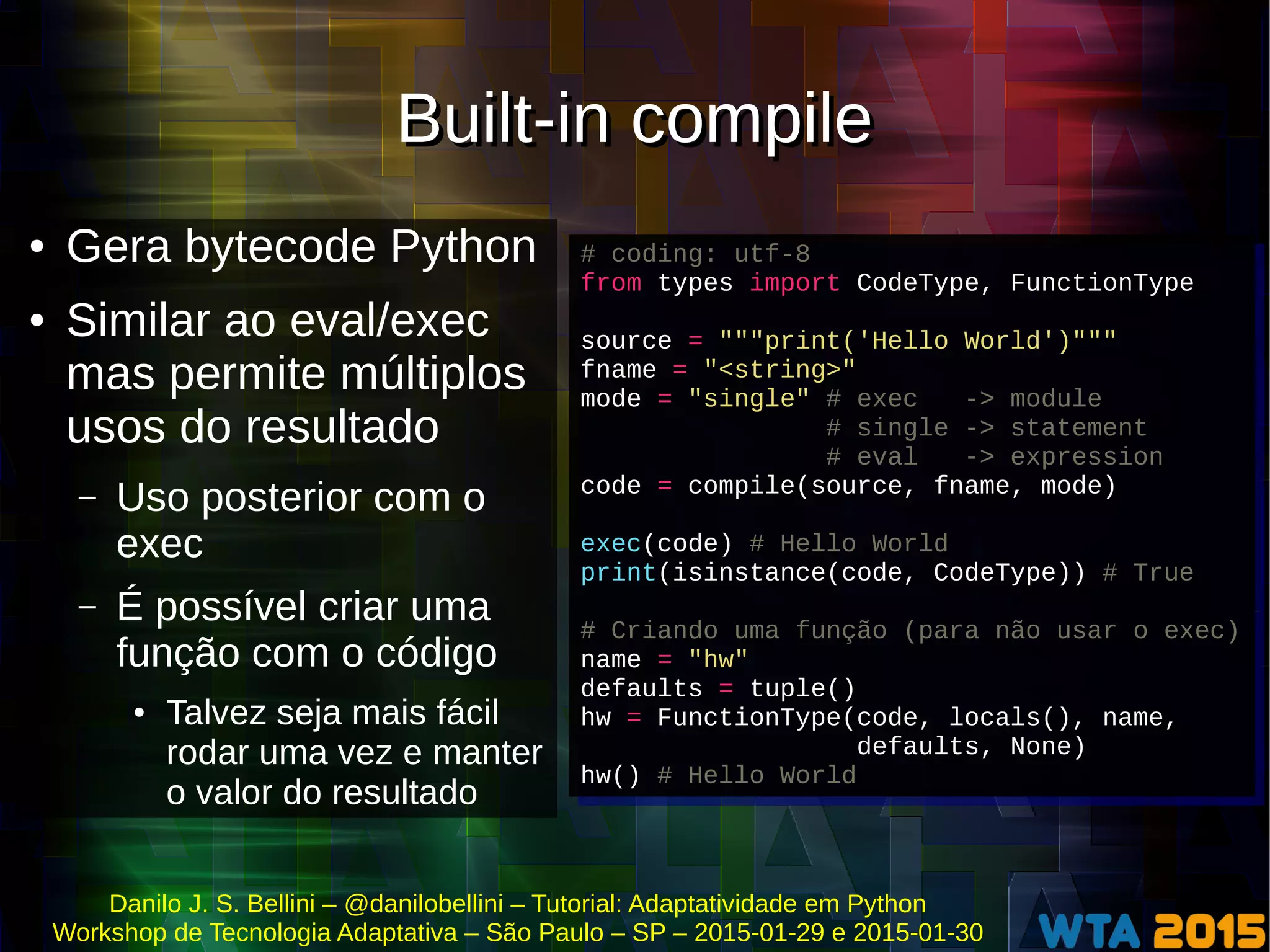 Danilo J. S. Bellini – @danilobellini – Tutorial: Adaptatividade em Python
Workshop de Tecnologia Adaptativa – São Paulo – SP – 2015-01-29 e 2015-01-30
Built-in compileBuilt-in compile
● Gera bytecode Python
● Similar ao eval/exec
mas permite múltiplos
usos do resultado
– Uso posterior com o
exec
– É possível criar uma
função com o código
● Talvez seja mais fácil
rodar uma vez e manter
o valor do resultado
# coding: utf-8
from types import CodeType, FunctionType
source = """print('Hello World')"""
fname = "<string>"
mode = "single" # exec -> module
# single -> statement
# eval -> expression
code = compile(source, fname, mode)
exec(code) # Hello World
print(isinstance(code, CodeType)) # True
# Criando uma função (para não usar o exec)
name = "hw"
defaults = tuple()
hw = FunctionType(code, locals(), name,
defaults, None)
hw() # Hello World
# coding: utf-8
from types import CodeType, FunctionType
source = """print('Hello World')"""
fname = "<string>"
mode = "single" # exec -> module
# single -> statement
# eval -> expression
code = compile(source, fname, mode)
exec(code) # Hello World
print(isinstance(code, CodeType)) # True
# Criando uma função (para não usar o exec)
name = "hw"
defaults = tuple()
hw = FunctionType(code, locals(), name,
defaults, None)
hw() # Hello World
 