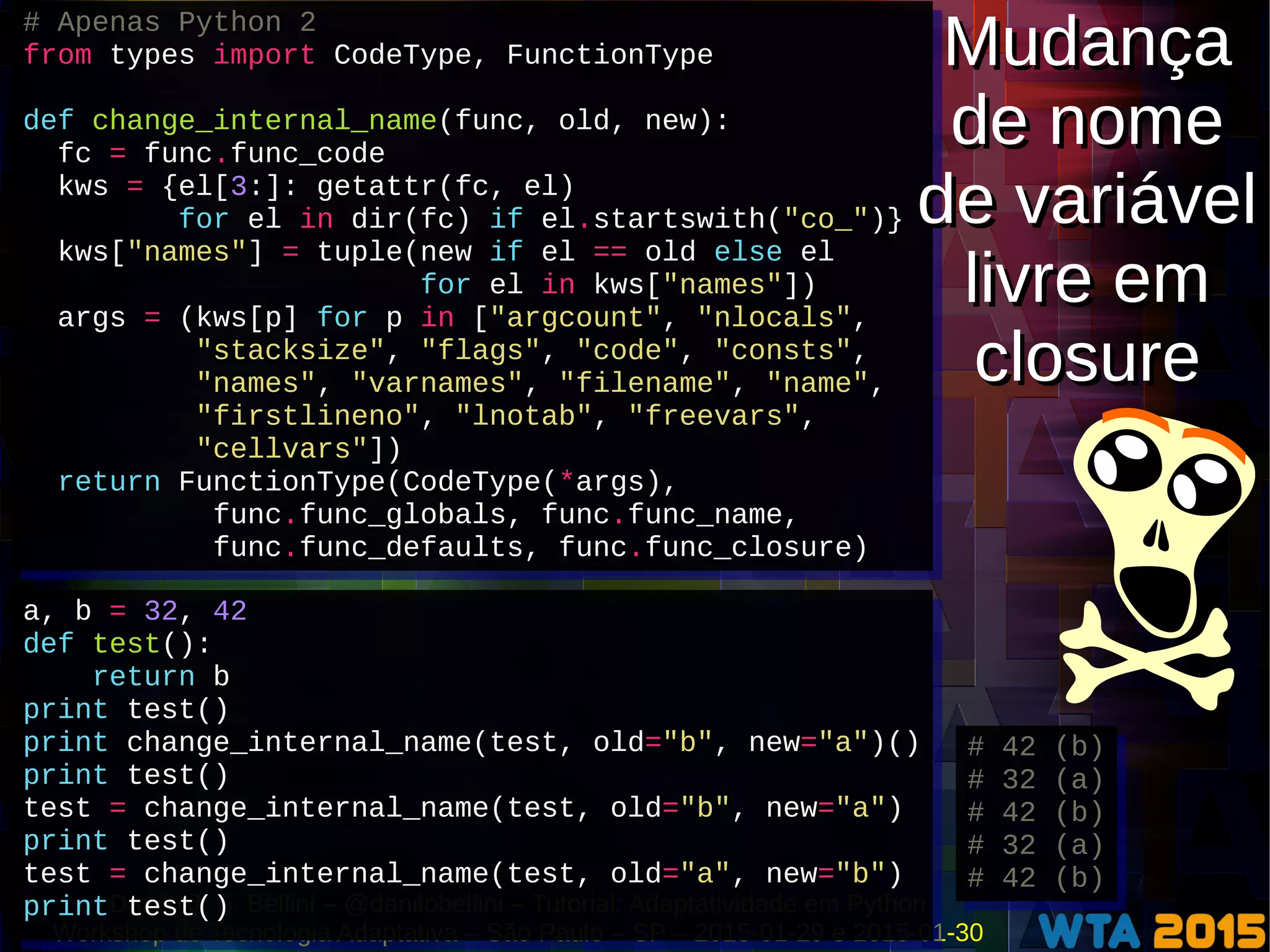 Danilo J. S. Bellini – @danilobellini – Tutorial: Adaptatividade em Python
Workshop de Tecnologia Adaptativa – São Paulo – SP – 2015-01-29 e 2015-01-30
# Apenas Python 2
from types import CodeType, FunctionType
def change_internal_name(func, old, new):
fc = func.func_code
kws = {el[3:]: getattr(fc, el)
for el in dir(fc) if el.startswith("co_")}
kws["names"] = tuple(new if el == old else el
for el in kws["names"])
args = (kws[p] for p in ["argcount", "nlocals",
"stacksize", "flags", "code", "consts",
"names", "varnames", "filename", "name",
"firstlineno", "lnotab", "freevars",
"cellvars"])
return FunctionType(CodeType(*args),
func.func_globals, func.func_name,
func.func_defaults, func.func_closure)
# Apenas Python 2
from types import CodeType, FunctionType
def change_internal_name(func, old, new):
fc = func.func_code
kws = {el[3:]: getattr(fc, el)
for el in dir(fc) if el.startswith("co_")}
kws["names"] = tuple(new if el == old else el
for el in kws["names"])
args = (kws[p] for p in ["argcount", "nlocals",
"stacksize", "flags", "code", "consts",
"names", "varnames", "filename", "name",
"firstlineno", "lnotab", "freevars",
"cellvars"])
return FunctionType(CodeType(*args),
func.func_globals, func.func_name,
func.func_defaults, func.func_closure)
a, b = 32, 42
def test():
return b
print test()
print change_internal_name(test, old="b", new="a")()
print test()
test = change_internal_name(test, old="b", new="a")
print test()
test = change_internal_name(test, old="a", new="b")
print test()
a, b = 32, 42
def test():
return b
print test()
print change_internal_name(test, old="b", new="a")()
print test()
test = change_internal_name(test, old="b", new="a")
print test()
test = change_internal_name(test, old="a", new="b")
print test()
# 42 (b)
# 32 (a)
# 42 (b)
# 32 (a)
# 42 (b)
# 42 (b)
# 32 (a)
# 42 (b)
# 32 (a)
# 42 (b)
Mudança
de nome
de variável
livre em
closure
Mudança
de nome
de variável
livre em
closure
 