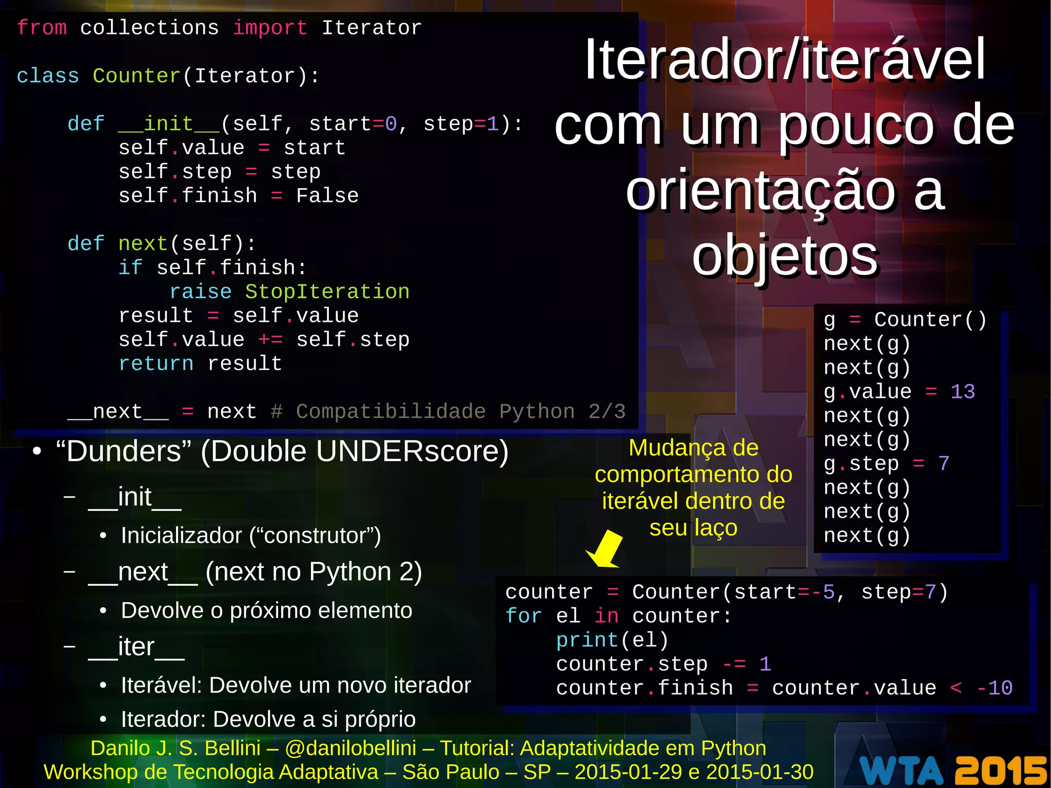 Danilo J. S. Bellini – @danilobellini – Tutorial: Adaptatividade em Python
Workshop de Tecnologia Adaptativa – São Paulo – SP – 2015-01-29 e 2015-01-30
g = Counter()
next(g)
next(g)
g.value = 13
next(g)
next(g)
g.step = 7
next(g)
next(g)
next(g)
g = Counter()
next(g)
next(g)
g.value = 13
next(g)
next(g)
g.step = 7
next(g)
next(g)
next(g)
● “Dunders” (Double UNDERscore)
– __init__
● Inicializador (“construtor”)
– __next__ (next no Python 2)
● Devolve o próximo elemento
– __iter__
● Iterável: Devolve um novo iterador
● Iterador: Devolve a si próprio
counter = Counter(start=-5, step=7)
for el in counter:
print(el)
counter.step -= 1
counter.finish = counter.value < -10
counter = Counter(start=-5, step=7)
for el in counter:
print(el)
counter.step -= 1
counter.finish = counter.value < -10
from collections import Iterator
class Counter(Iterator):
def __init__(self, start=0, step=1):
self.value = start
self.step = step
self.finish = False
def next(self):
if self.finish:
raise StopIteration
result = self.value
self.value += self.step
return result
__next__ = next # Compatibilidade Python 2/3
from collections import Iterator
class Counter(Iterator):
def __init__(self, start=0, step=1):
self.value = start
self.step = step
self.finish = False
def next(self):
if self.finish:
raise StopIteration
result = self.value
self.value += self.step
return result
__next__ = next # Compatibilidade Python 2/3
Iterador/iterável
com um pouco de
orientação a
objetos
Iterador/iterável
com um pouco de
orientação a
objetos
Mudança de
comportamento do
iterável dentro de
seu laço
 