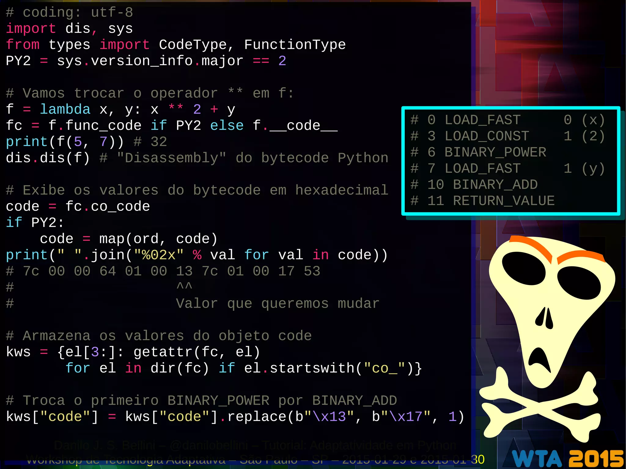 Danilo J. S. Bellini – @danilobellini – Tutorial: Adaptatividade em Python
Workshop de Tecnologia Adaptativa – São Paulo – SP – 2015-01-29 e 2015-01-30
# coding: utf-8
import dis, sys
from types import CodeType, FunctionType
PY2 = sys.version_info.major == 2
# Vamos trocar o operador ** em f:
f = lambda x, y: x ** 2 + y
fc = f.func_code if PY2 else f.__code__
print(f(5, 7)) # 32
dis.dis(f) # "Disassembly" do bytecode Python
# Exibe os valores do bytecode em hexadecimal
code = fc.co_code
if PY2:
code = map(ord, code)
print(" ".join("%02x" % val for val in code))
# 7c 00 00 64 01 00 13 7c 01 00 17 53
# ^^
# Valor que queremos mudar
# Armazena os valores do objeto code
kws = {el[3:]: getattr(fc, el)
for el in dir(fc) if el.startswith("co_")}
# Troca o primeiro BINARY_POWER por BINARY_ADD
kws["code"] = kws["code"].replace(b"x13", b"x17", 1)
# coding: utf-8
import dis, sys
from types import CodeType, FunctionType
PY2 = sys.version_info.major == 2
# Vamos trocar o operador ** em f:
f = lambda x, y: x ** 2 + y
fc = f.func_code if PY2 else f.__code__
print(f(5, 7)) # 32
dis.dis(f) # "Disassembly" do bytecode Python
# Exibe os valores do bytecode em hexadecimal
code = fc.co_code
if PY2:
code = map(ord, code)
print(" ".join("%02x" % val for val in code))
# 7c 00 00 64 01 00 13 7c 01 00 17 53
# ^^
# Valor que queremos mudar
# Armazena os valores do objeto code
kws = {el[3:]: getattr(fc, el)
for el in dir(fc) if el.startswith("co_")}
# Troca o primeiro BINARY_POWER por BINARY_ADD
kws["code"] = kws["code"].replace(b"x13", b"x17", 1)
# 0 LOAD_FAST 0 (x)
# 3 LOAD_CONST 1 (2)
# 6 BINARY_POWER
# 7 LOAD_FAST 1 (y)
# 10 BINARY_ADD
# 11 RETURN_VALUE
# 0 LOAD_FAST 0 (x)
# 3 LOAD_CONST 1 (2)
# 6 BINARY_POWER
# 7 LOAD_FAST 1 (y)
# 10 BINARY_ADD
# 11 RETURN_VALUE
 