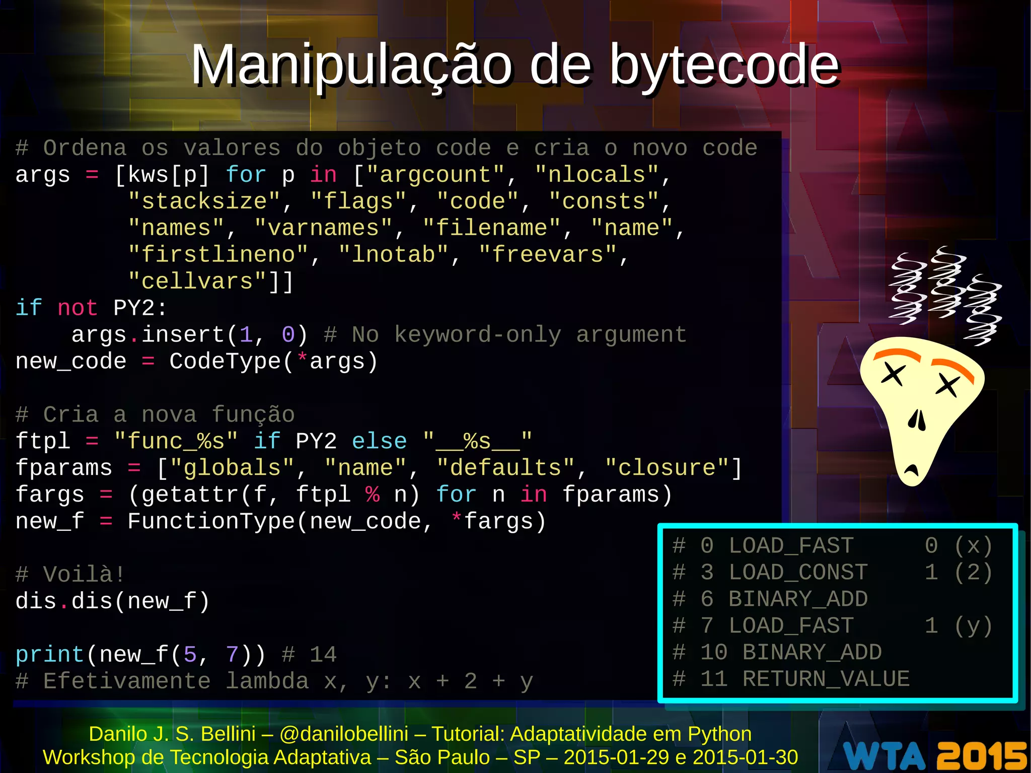 Danilo J. S. Bellini – @danilobellini – Tutorial: Adaptatividade em Python
Workshop de Tecnologia Adaptativa – São Paulo – SP – 2015-01-29 e 2015-01-30
# Ordena os valores do objeto code e cria o novo code
args = [kws[p] for p in ["argcount", "nlocals",
"stacksize", "flags", "code", "consts",
"names", "varnames", "filename", "name",
"firstlineno", "lnotab", "freevars",
"cellvars"]]
if not PY2:
args.insert(1, 0) # No keyword-only argument
new_code = CodeType(*args)
# Cria a nova função
ftpl = "func_%s" if PY2 else "__%s__"
fparams = ["globals", "name", "defaults", "closure"]
fargs = (getattr(f, ftpl % n) for n in fparams)
new_f = FunctionType(new_code, *fargs)
# Voilà!
dis.dis(new_f)
print(new_f(5, 7)) # 14
# Efetivamente lambda x, y: x + 2 + y
# Ordena os valores do objeto code e cria o novo code
args = [kws[p] for p in ["argcount", "nlocals",
"stacksize", "flags", "code", "consts",
"names", "varnames", "filename", "name",
"firstlineno", "lnotab", "freevars",
"cellvars"]]
if not PY2:
args.insert(1, 0) # No keyword-only argument
new_code = CodeType(*args)
# Cria a nova função
ftpl = "func_%s" if PY2 else "__%s__"
fparams = ["globals", "name", "defaults", "closure"]
fargs = (getattr(f, ftpl % n) for n in fparams)
new_f = FunctionType(new_code, *fargs)
# Voilà!
dis.dis(new_f)
print(new_f(5, 7)) # 14
# Efetivamente lambda x, y: x + 2 + y
# 0 LOAD_FAST 0 (x)
# 3 LOAD_CONST 1 (2)
# 6 BINARY_ADD
# 7 LOAD_FAST 1 (y)
# 10 BINARY_ADD
# 11 RETURN_VALUE
# 0 LOAD_FAST 0 (x)
# 3 LOAD_CONST 1 (2)
# 6 BINARY_ADD
# 7 LOAD_FAST 1 (y)
# 10 BINARY_ADD
# 11 RETURN_VALUE
Manipulação de bytecodeManipulação de bytecode
 