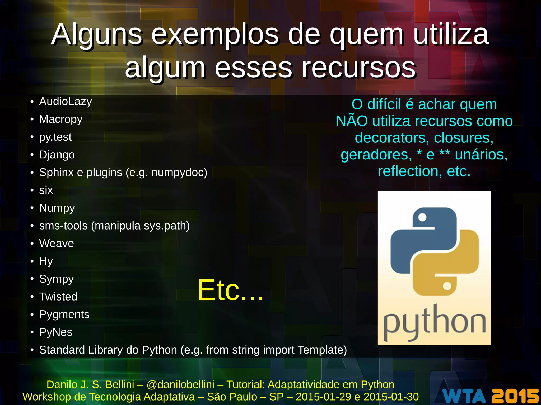 Danilo J. S. Bellini – @danilobellini – Tutorial: Adaptatividade em Python
Workshop de Tecnologia Adaptativa – São Paulo – SP – 2015-01-29 e 2015-01-30
Alguns exemplos de quem utiliza
algum esses recursos
Alguns exemplos de quem utiliza
algum esses recursos
● AudioLazy
● Macropy
● py.test
● Django
● Sphinx e plugins (e.g. numpydoc)
● six
● Numpy
● sms-tools (manipula sys.path)
● Weave
● Hy
● Sympy
● Twisted
● Pygments
● PyNes
● Standard Library do Python (e.g. from string import Template)
O difícil é achar quem
NÃO utiliza recursos como
decorators, closures,
geradores, * e ** unários,
reflection, etc.
Etc...
 