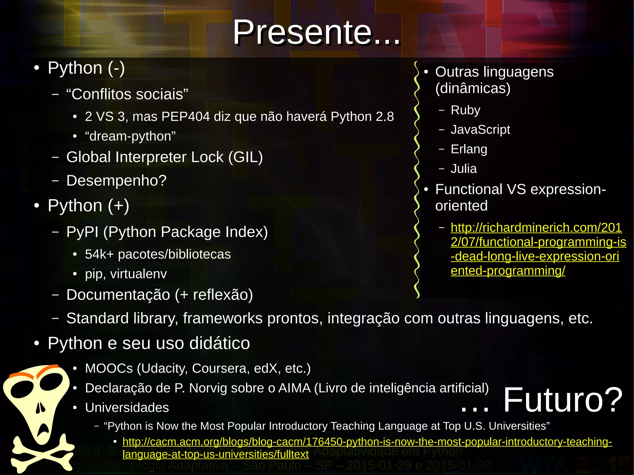 Danilo J. S. Bellini – @danilobellini – Tutorial: Adaptatividade em Python
Workshop de Tecnologia Adaptativa – São Paulo – SP – 2015-01-29 e 2015-01-30
Presente...Presente...
● Python (-)
– “Conflitos sociais”
● 2 VS 3, mas PEP404 diz que não haverá Python 2.8
● “dream-python”
– Global Interpreter Lock (GIL)
– Desempenho?
● Python (+)
– PyPI (Python Package Index)
● 54k+ pacotes/bibliotecas
● pip, virtualenv
– Documentação (+ reflexão)
– Standard library, frameworks prontos, integração com outras linguagens, etc.
● Python e seu uso didático
● MOOCs (Udacity, Coursera, edX, etc.)
● Declaração de P. Norvig sobre o AIMA (Livro de inteligência artificial)
● Universidades
– “Python is Now the Most Popular Introductory Teaching Language at Top U.S. Universities”
●
http://cacm.acm.org/blogs/blog-cacm/176450-python-is-now-the-most-popular-introductory-teaching-
language-at-top-us-universities/fulltext
● Outras linguagens
(dinâmicas)
– Ruby
– JavaScript
– Erlang
– Julia
● Functional VS expression-
oriented
– http://richardminerich.com/201
2/07/functional-programming-is
-dead-long-live-expression-ori
ented-programming/
… Futuro?
 