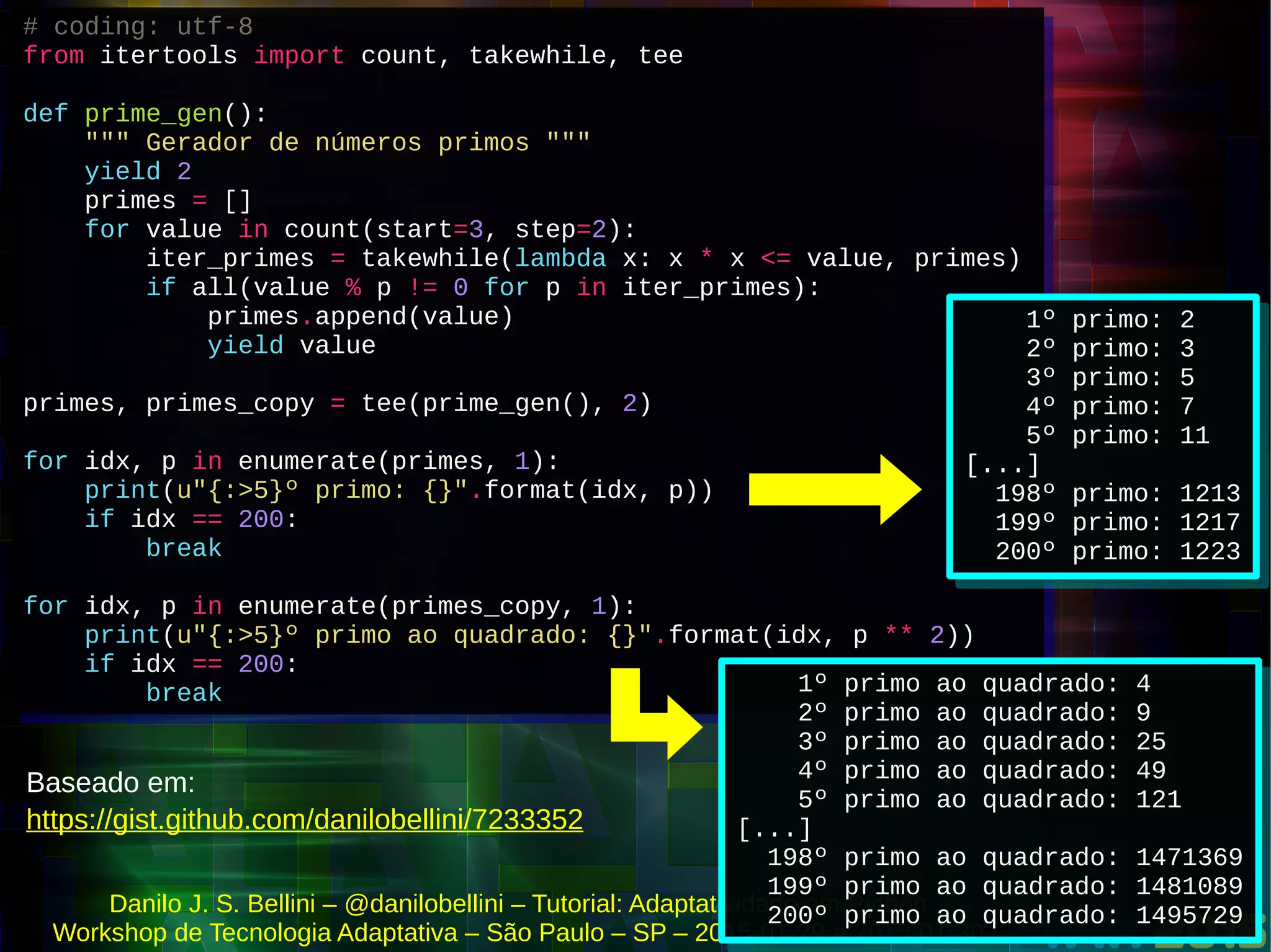 Danilo J. S. Bellini – @danilobellini – Tutorial: Adaptatividade em Python
Workshop de Tecnologia Adaptativa – São Paulo – SP – 2015-01-29 e 2015-01-30
# coding: utf-8
from itertools import count, takewhile, tee
def prime_gen():
""" Gerador de números primos """
yield 2
primes = []
for value in count(start=3, step=2):
iter_primes = takewhile(lambda x: x * x <= value, primes)
if all(value % p != 0 for p in iter_primes):
primes.append(value)
yield value
primes, primes_copy = tee(prime_gen(), 2)
for idx, p in enumerate(primes, 1):
print(u"{:>5}º primo: {}".format(idx, p))
if idx == 200:
break
for idx, p in enumerate(primes_copy, 1):
print(u"{:>5}º primo ao quadrado: {}".format(idx, p ** 2))
if idx == 200:
break
# coding: utf-8
from itertools import count, takewhile, tee
def prime_gen():
""" Gerador de números primos """
yield 2
primes = []
for value in count(start=3, step=2):
iter_primes = takewhile(lambda x: x * x <= value, primes)
if all(value % p != 0 for p in iter_primes):
primes.append(value)
yield value
primes, primes_copy = tee(prime_gen(), 2)
for idx, p in enumerate(primes, 1):
print(u"{:>5}º primo: {}".format(idx, p))
if idx == 200:
break
for idx, p in enumerate(primes_copy, 1):
print(u"{:>5}º primo ao quadrado: {}".format(idx, p ** 2))
if idx == 200:
break
1º primo: 2
2º primo: 3
3º primo: 5
4º primo: 7
5º primo: 11
[...]
198º primo: 1213
199º primo: 1217
200º primo: 1223
1º primo: 2
2º primo: 3
3º primo: 5
4º primo: 7
5º primo: 11
[...]
198º primo: 1213
199º primo: 1217
200º primo: 1223
1º primo ao quadrado: 4
2º primo ao quadrado: 9
3º primo ao quadrado: 25
4º primo ao quadrado: 49
5º primo ao quadrado: 121
[...]
198º primo ao quadrado: 1471369
199º primo ao quadrado: 1481089
200º primo ao quadrado: 1495729
1º primo ao quadrado: 4
2º primo ao quadrado: 9
3º primo ao quadrado: 25
4º primo ao quadrado: 49
5º primo ao quadrado: 121
[...]
198º primo ao quadrado: 1471369
199º primo ao quadrado: 1481089
200º primo ao quadrado: 1495729
https://gist.github.com/danilobellini/7233352
Baseado em:
 