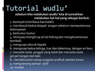 Tutorial wudlu’
sebelum kita melakukan wudlu’ kita di sunnahkan
melakukan hal-hal yang sebagai berikut:
1. tasmiyah (membaca basmalah)
2. membasuh kedua telapak tangan sebelum memasukannya
ketempatair
3. berkumur-kumur
4. istinsyaq (menghirup air ke hidung dan mengeluarkannya
kembali)
5. mengusap seluruh kepala
6. mengusap kedua telinga, luar dan dalamnya, dengan air baru
7. menyela:nyela jenggot yang tebal dan menyela:nyela
jari:jari tangan dan kaki
8. mendahulukan setiap anggota wudhuk sebelah kanan
9. mengulanang sampai 3kali
10. mualat
 