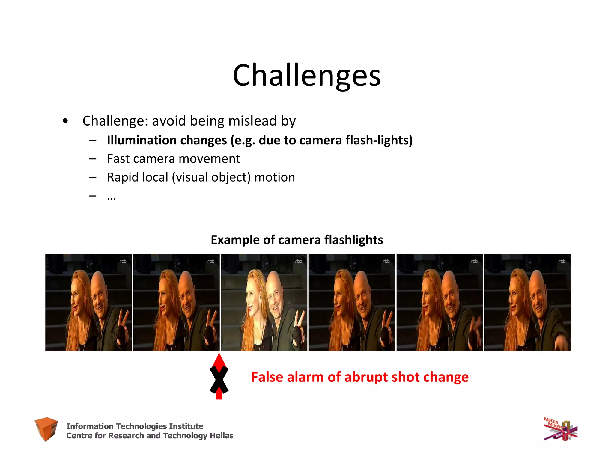11Information Technologies Institute
Centre for Research and Technology Hellas
Challenges
• Challenge: avoid being mislead by
– Illumination changes (e.g. due to camera flash-lights)
– Fast camera movement
– Rapid local (visual object) motion
– …
Example of camera flashlights
False alarm of abrupt shot change
 