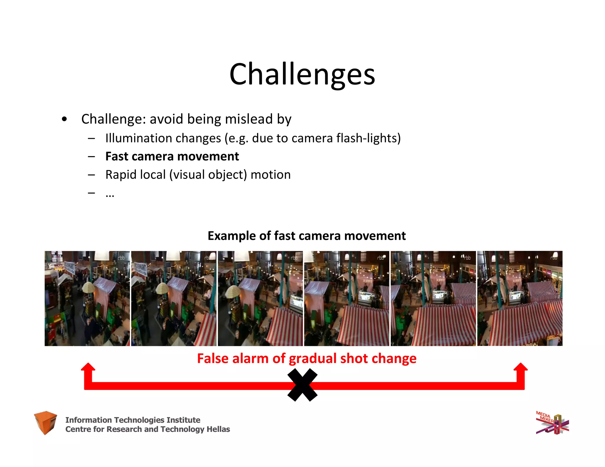 12Information Technologies Institute
Centre for Research and Technology Hellas
Challenges
• Challenge: avoid being mislead by
– Illumination changes (e.g. due to camera flash-lights)
– Fast camera movement
– Rapid local (visual object) motion
– …
Example of fast camera movement
False alarm of gradual shot change
 