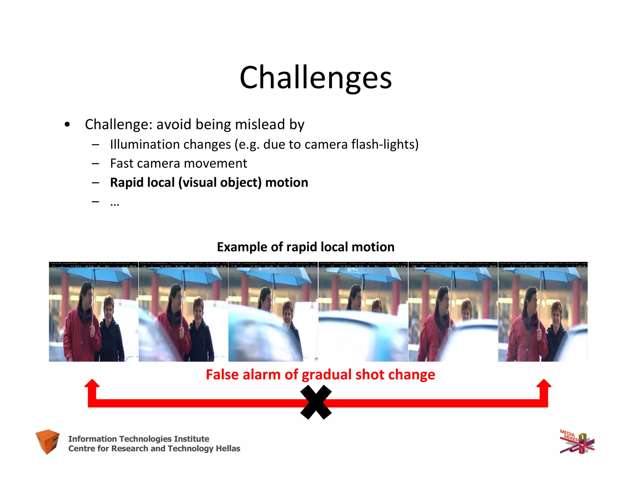 13Information Technologies Institute
Centre for Research and Technology Hellas
Challenges
• Challenge: avoid being mislead by
– Illumination changes (e.g. due to camera flash-lights)
– Fast camera movement
– Rapid local (visual object) motion
– …
Example of rapid local motion
False alarm of gradual shot change
 