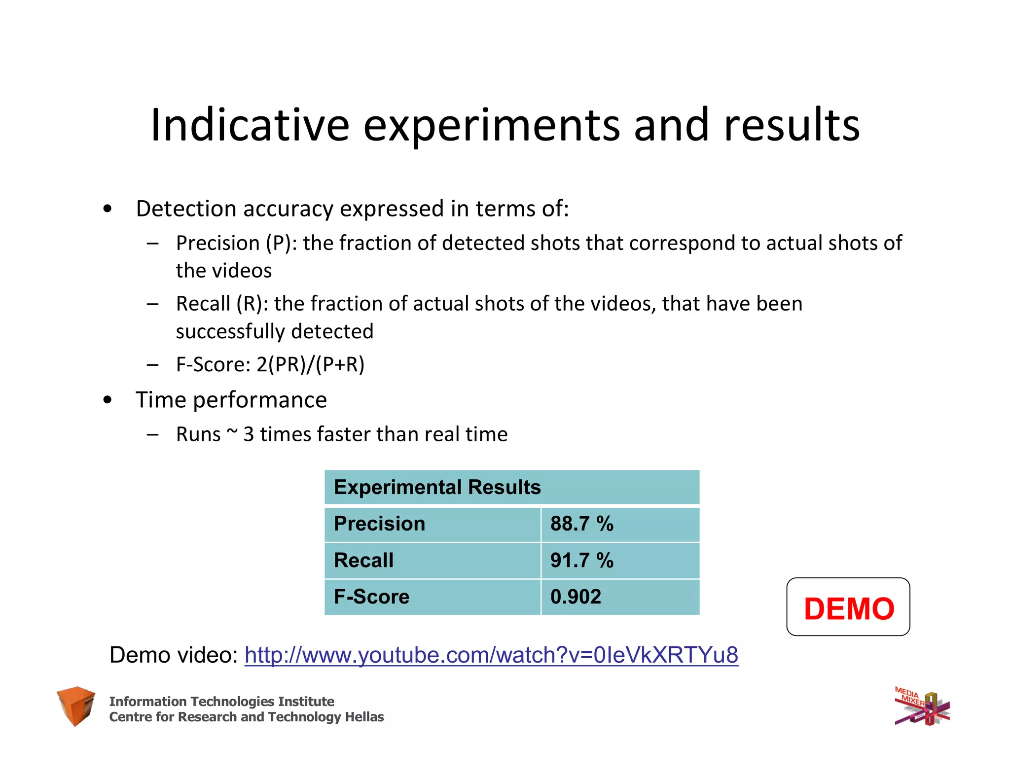 18Information Technologies Institute
Centre for Research and Technology Hellas
• Detection accuracy expressed in terms of:
– Precision (P): the fraction of detected shots that correspond to actual shots of
the videos
– Recall (R): the fraction of actual shots of the videos, that have been
successfully detected
– F-Score: 2(PR)/(P+R)
• Time performance
– Runs ~ 3 times faster than real time
Demo video: http://www.youtube.com/watch?v=0IeVkXRTYu8
Experimental Results
Precision 88.7 %
Recall 91.7 %
F-Score 0.902
DEMO
Indicative experiments and results
 