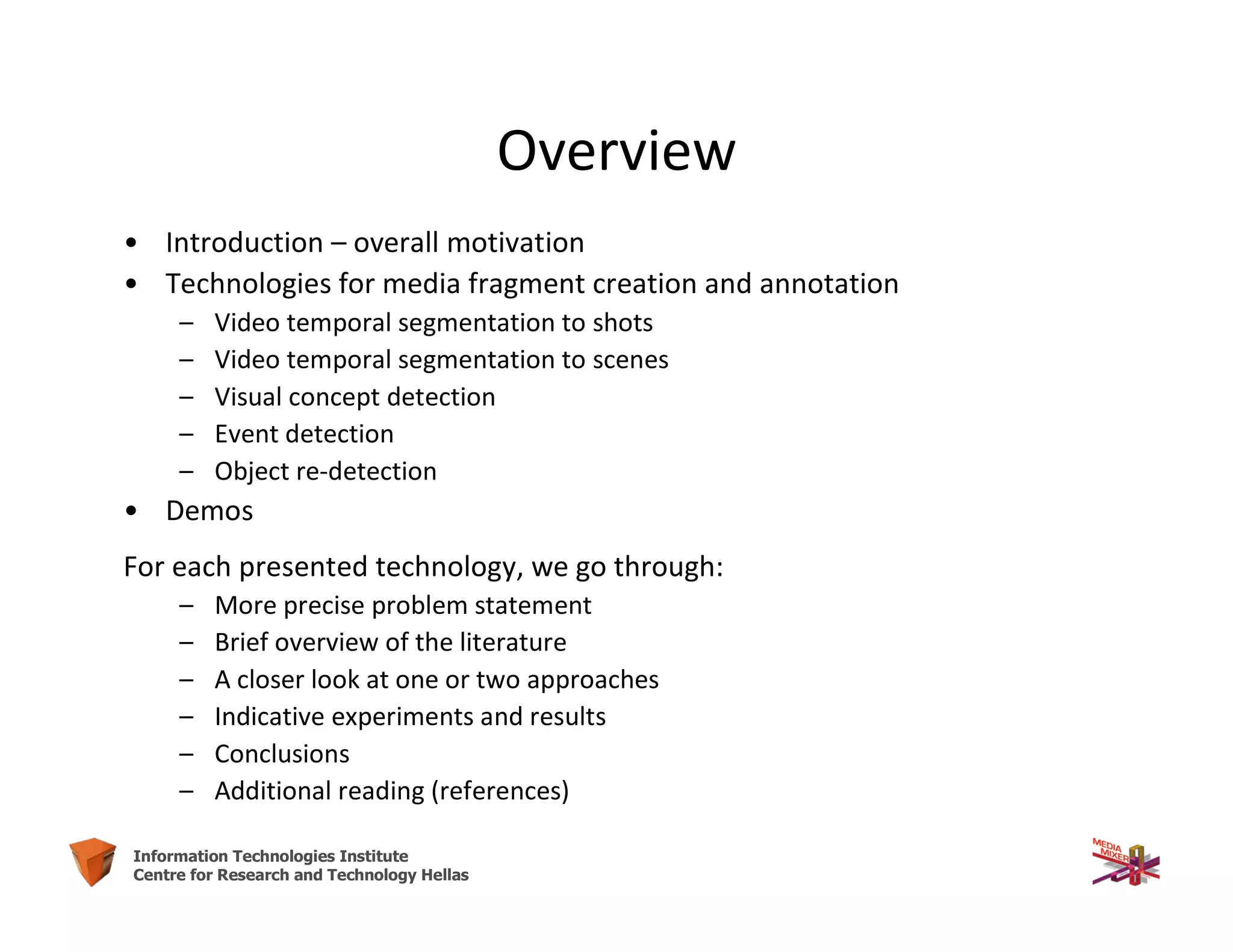 2Information Technologies Institute
Centre for Research and Technology Hellas
Overview
• Introduction – overall motivation
• Technologies for media fragment creation and annotation
– Video temporal segmentation to shots
– Video temporal segmentation to scenes
– Visual concept detection
– Event detection
– Object re-detection
• Demos
For each presented technology, we go through:
– More precise problem statement
– Brief overview of the literature
– A closer look at one or two approaches
– Indicative experiments and results
– Conclusions
– Additional reading (references)
 