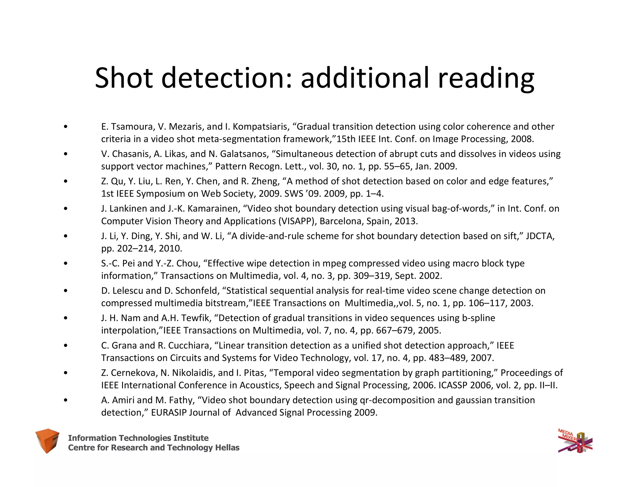 20Information Technologies Institute
Centre for Research and Technology Hellas
Shot detection: additional reading
• E. Tsamoura, V. Mezaris, and I. Kompatsiaris, “Gradual transition detection using color coherence and other
criteria in a video shot meta-segmentation framework,”15th IEEE Int. Conf. on Image Processing, 2008.
• V. Chasanis, A. Likas, and N. Galatsanos, “Simultaneous detection of abrupt cuts and dissolves in videos using
support vector machines,” Pattern Recogn. Lett., vol. 30, no. 1, pp. 55–65, Jan. 2009.
• Z. Qu, Y. Liu, L. Ren, Y. Chen, and R. Zheng, “A method of shot detection based on color and edge features,”
1st IEEE Symposium on Web Society, 2009. SWS ’09. 2009, pp. 1–4.
• J. Lankinen and J.-K. Kamarainen, “Video shot boundary detection using visual bag-of-words,” in Int. Conf. on
Computer Vision Theory and Applications (VISAPP), Barcelona, Spain, 2013.
• J. Li, Y. Ding, Y. Shi, and W. Li, “A divide-and-rule scheme for shot boundary detection based on sift,” JDCTA,
pp. 202–214, 2010.
• S.-C. Pei and Y.-Z. Chou, “Effective wipe detection in mpeg compressed video using macro block type
information,” Transactions on Multimedia, vol. 4, no. 3, pp. 309–319, Sept. 2002.
• D. Lelescu and D. Schonfeld, “Statistical sequential analysis for real-time video scene change detection on
compressed multimedia bitstream,”IEEE Transactions on Multimedia,,vol. 5, no. 1, pp. 106–117, 2003.
• J. H. Nam and A.H. Tewfik, “Detection of gradual transitions in video sequences using b-spline
interpolation,”IEEE Transactions on Multimedia, vol. 7, no. 4, pp. 667–679, 2005.
• C. Grana and R. Cucchiara, “Linear transition detection as a unified shot detection approach,” IEEE
Transactions on Circuits and Systems for Video Technology, vol. 17, no. 4, pp. 483–489, 2007.
• Z. Cernekova, N. Nikolaidis, and I. Pitas, “Temporal video segmentation by graph partitioning,” Proceedings of
IEEE International Conference in Acoustics, Speech and Signal Processing, 2006. ICASSP 2006, vol. 2, pp. II–II.
• A. Amiri and M. Fathy, “Video shot boundary detection using qr-decomposition and gaussian transition
detection,” EURASIP Journal of Advanced Signal Processing 2009.
 