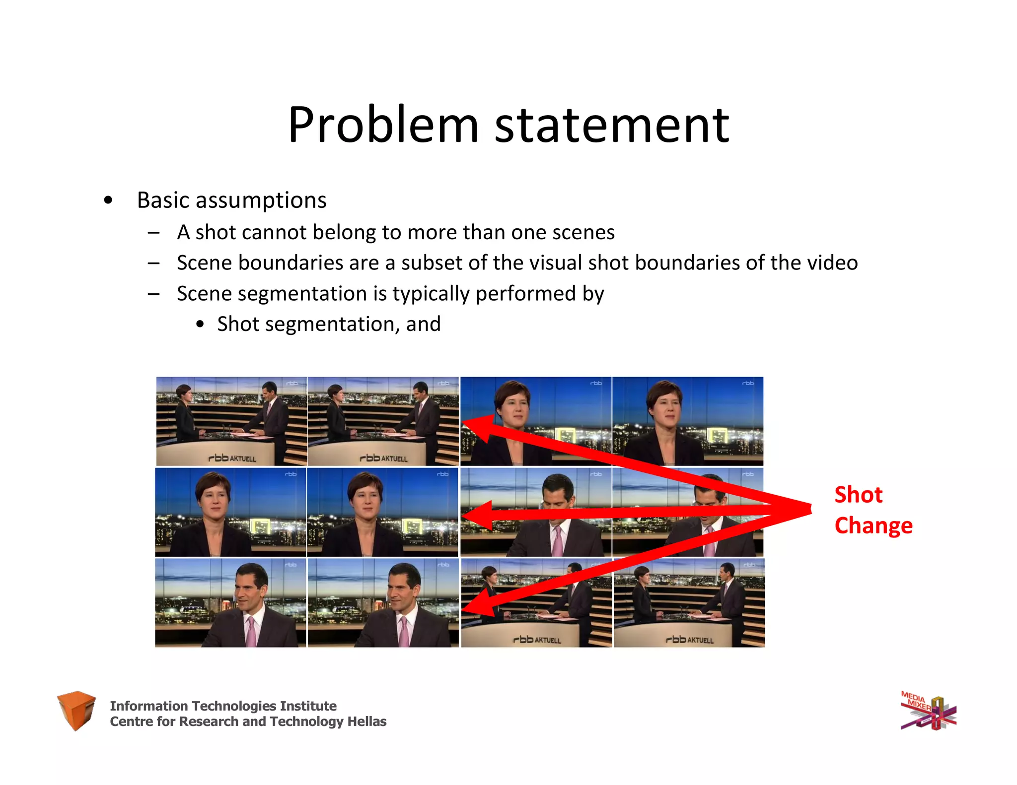 24Information Technologies Institute
Centre for Research and Technology Hellas
Problem statement
• Basic assumptions
– A shot cannot belong to more than one scenes
– Scene boundaries are a subset of the visual shot boundaries of the video
– Scene segmentation is typically performed by
• Shot segmentation, and
Shot
Change
 