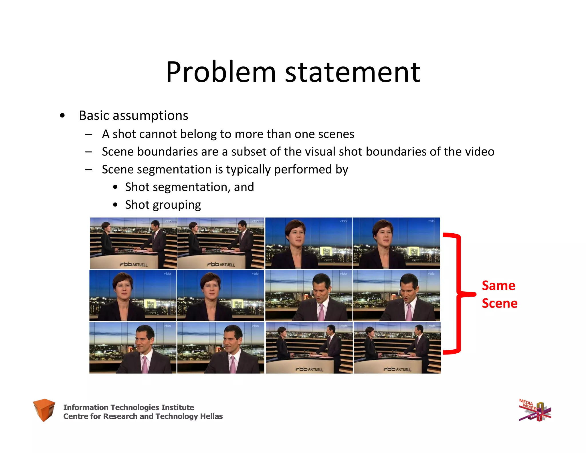 25Information Technologies Institute
Centre for Research and Technology Hellas
Problem statement
• Basic assumptions
– A shot cannot belong to more than one scenes
– Scene boundaries are a subset of the visual shot boundaries of the video
– Scene segmentation is typically performed by
• Shot segmentation, and
• Shot grouping
Same
Scene
 