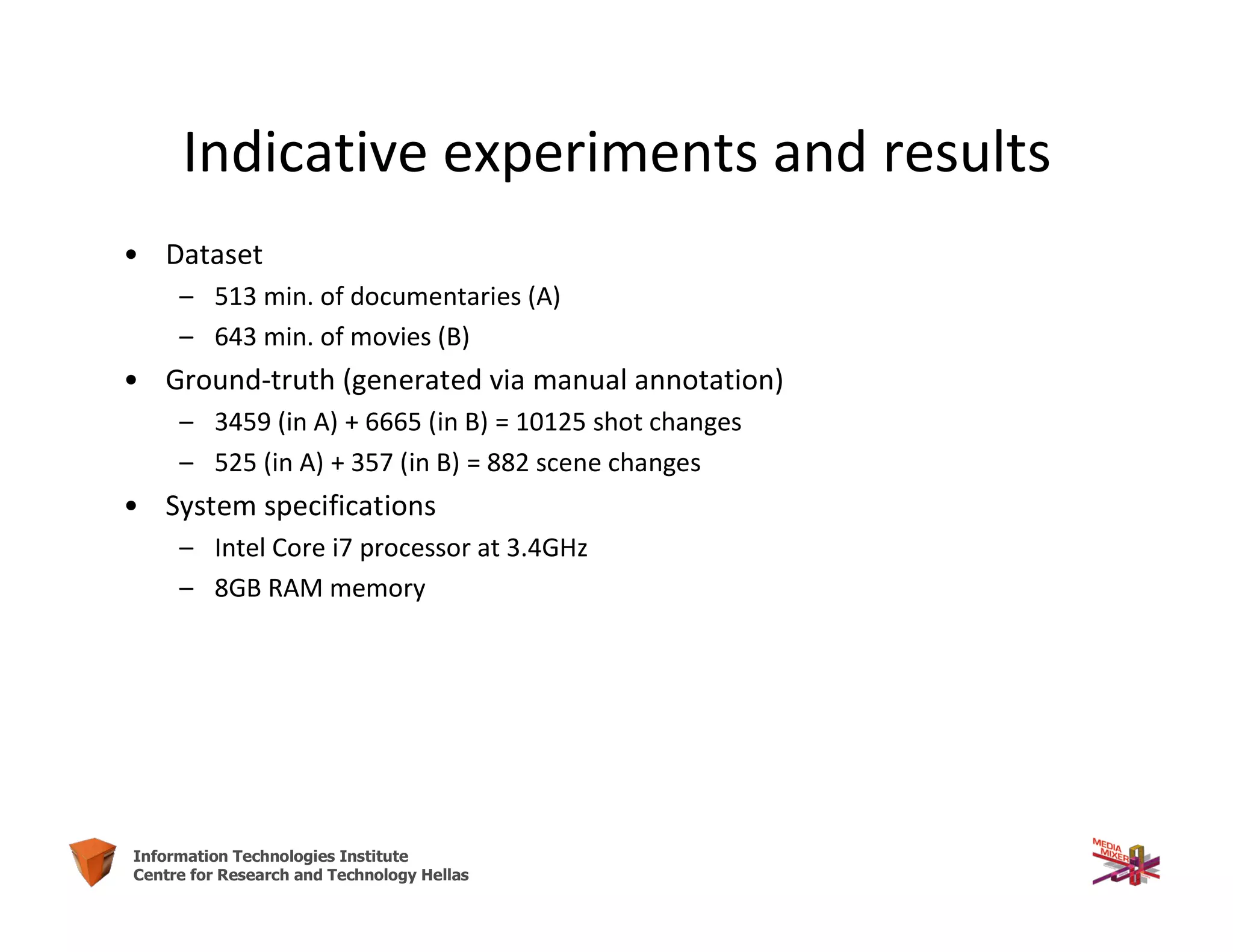 29Information Technologies Institute
Centre for Research and Technology Hellas
• Dataset
– 513 min. of documentaries (A)
– 643 min. of movies (B)
• Ground-truth (generated via manual annotation)
– 3459 (in A) + 6665 (in B) = 10125 shot changes
– 525 (in A) + 357 (in B) = 882 scene changes
• System specifications
– Intel Core i7 processor at 3.4GHz
– 8GB RAM memory
Indicative experiments and results
 